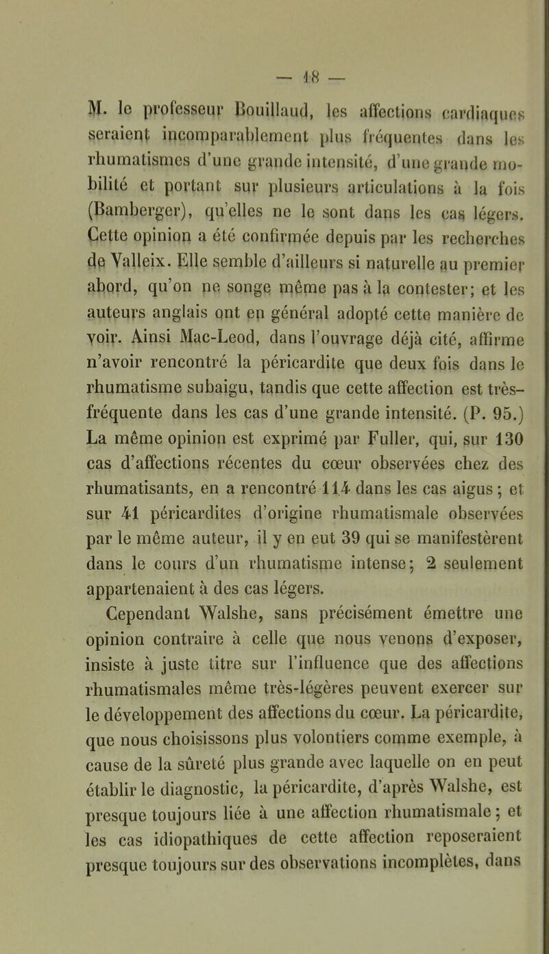 M. lo professeur Bouillaud, les affections cardiaques seraient incomparablement plus fréquentes dans les rhumatismes d'une grande intensité, d'une grande mo- bilité et portant sur plusieurs articulations à la fois (Pamberger), qu'elles ne le sont dans les ca^ légers. Cette opinion a été confirmée depuis par les recherches (ie Yalleix. Elle semble d'ailleurs si naturelle au premier abord, qu'on ne songe même pas à la contester; et les auteurs anglais ont en général adopté cette manière de yoir. Ainsi Mac-Leod, dans l'ouvrage déjà cité, affirme n'avoir rencontré la péricardite que deux fois dans le rhumatisme subaigu, tandis que cette affection est très- fréquente dans les cas d'une grande intensité. (P. 95.) La même opinion est exprimé par Fuller, qui, sur 130 cas d'affections récentes du cœur observées chez des rhumatisants, en a rencontré 114 dans les cas aigus ; et sur 41 péricardites d'origine rhumatismale observées par le même auteur, il y en eut 39 qui se manifestèrent dans le cours d'un rhumatisme intense; 2 seulement appartenaient à des cas légers. Cependant Walshe, sans précisément émettre une opinion contraire à celle que nous venons d'exposer, insiste à juste titre sur l'influence que des affections rhumatismales même très-légères peuvent exercer sur le développement des affections du cœur. La péricardite, que nous choisissons plus volontiers comme exemple, à cause de la sûreté plus grande avec laquelle on en peut étabUr le diagnostic, la péricardite, d'après Walshe, est presque toujours bée à une affection rhumatismale ; et les cas idiopathiques de cette affection reposeraient presque toujours sur des observations incomplètes, dans