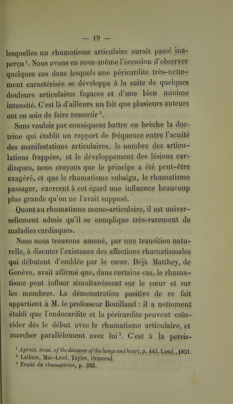 lesquelles un rhuniatisme articulaire aurait passé ina- perçu ^ Nous fivons eu npus-rnême Ipccasion d'obseî-yer quelques cas dans lesquels «ne périçardite très-nette- ment caractérisée se développa à la suite de quelques douleurs articulaires fugaces et d'une bien minime intensité. C'est là d'ailleurs un fait que plusieurs auteurs ont eu soin de faire ressortir ^ Sans vouloir par conséquent battre en brèche la doc- trine qui établit un rapport de fréquence entre l'acuité des manifestations articulaires, le nombre des articu- lations frappées, et le développement des lésions car- diaques, nous croyons que le principe a été peut-être exagéré, et que le rhumatisme subaigu, le rhumatisme passager, exercent à cet égard une influence beaucoup plus grande qu'on ne l'avait supposé. Quant au rhumatisme mono-articulaire, il est univer- sellement admis qu'il se complique très-rarement de maladies cardiaques. Nous nous trouvons amené, par une transition natu- relle, à discuter l'existence des aff'ections rhumatismales qui débutent d'emblée par le cœur. Déjà Matthey, de Genève, avait affirmé que, dans certains cas, le rhuma- tisme peut influer simultanément sur le cœur et sur les membres. La démonstration positive de ce fait appartient à M. le professeur Bouillaud : il a nettement établi que l'endocardite et la périçardite peuvent coïn- cider dès le début avec le rhumatisme articulaire, et marcher parallèlement avec lui'^ C'est à la persis- ^ Apract. treat.ofthediseasesofthelungsandheart,p. 445.Lond., 1851. 2 Lalham, Mac-Leod, Taylor, Ormerod. ^ Traité du rhumatisme, p. 282.