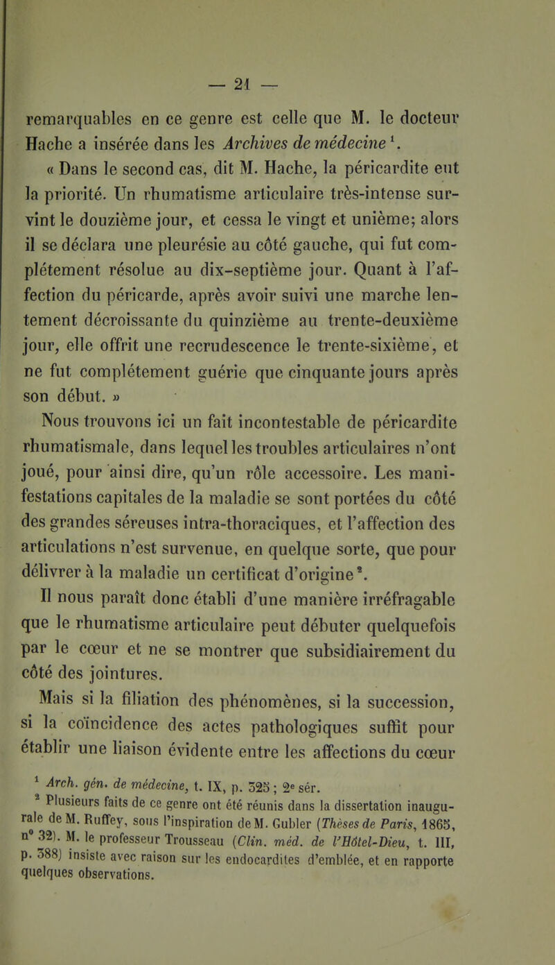 remarquables en ce genre est celle que M. le docteur Hache a insérée dans les Archives de médecine \ « Dans le second cas, dit M. Hache, la péricardite eut la priorité. Un rhumatisme articulaire très-intense sur- vint le douzième jour, et cessa le vingt et unième; alors il se déclara une pleurésie au côté gauche, qui fut com- plètement résolue au dix-septième jour. Quant à l'af- fection du péricarde, après avoir suivi une marche len- tement décroissante du quinzième au trente-deuxième jour, elle offrit une recrudescence le trente-sixième, et ne fut complètement guérie que cinquante jours après son début. » Nous trouvons ici un fait incontestable de péricardite rhumatismale, dans lequel les troubles articulaires n'ont joué, pour ainsi dire, qu'un rôle accessoire. Les mani- festations capitales de la maladie se sont portées du côté des grandes séreuses intra-thoraciques, et l'affection des articulations n'est survenue, en quelque sorte, que pour délivrer à la maladie un certificat d'origine'. Il nous paraît donc établi d'une manière irréfragable que le rhumatisme articulaire peut débuter quelquefois par le cœur et ne se montrer que subsidiairement du côté des jointures. Mais si la filiation des phénomènes, si la succession, si la coïncidence des actes pathologiques suffit pour établir une liaison évidente entre les affections du cœur ^ Arch. gén. de médecine, t. IX, p. 325 ; 2« sér. * Plusieurs faits de ce genre ont été réunis dans la dissertation inaugu- rale de M. Ruffey, sous l'inspiration de M. Gubler {Thèses de Paris, 1865, n 32). M. le professeur Trousseau {Clin. méd. de l'Hôtel-Dieu, t. 111, p. 388) insiste avec raison sur les endocardites d'emblée, et en rapporte quelques observations.