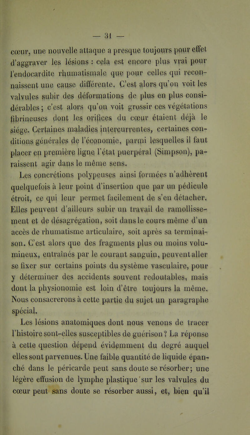 cœur, une nouvelle attaque a presque toujours pour effet d'aggraver les lésions : cela est encore plus vrai pour l'endocardite rhumatismale que pour celles qui recon- naissent une caqse différente. C'est alors qu'on voit les valvules subir des déformations de plus en plus consi- dérables ; c'est alors qu'on voit grossir ces végétations fibi'ineuses dont les orifices du cœur étaient déjà le siège. Certaines maladies intercurrentes, certaines con- ditions générales de l'économie, parmi lesquelles il faut placer en première ligne Tétat puerpéral (Simpson), pa- raissent agir dans le même sens. Les concrétions polypeuses ainsi formées n'adhèrent quelquefois à leur point d'insertion que par un pédicule étroit, ce qui leur permet facilement de s'en détacher. Elles peuvent d'ailleurs subir un travail de ramollisse- ment et de désagrégation, soit dans le cours même d'un accès de rhumatisme articulaire, soit après sa terminai- son. C'est alors que des fragments plus ou moins volu- mineux, entraînés par le courant sanguin, peuvent aller se fixer sur certains points du système vasculaire, pour y déterminer des accidents souvent redoutables, mais dont la physionomie est loin d'être toujours la même. Nous consacrerons à cette partie du sujet un paragraphe spécial. Les lésions anatomiques dont nous venons de tracer l'histoire sont-elles susceptibles de guérison? La réponse à cette question dépend évidemment du degré auquel elles sont parvenues. Une faible quantité de hquide épan- ché dans le péricarde peut sans doute se résorber; une légère effusion de lymphe plastique sur les valvules du cœur peut sans doute se résorber aussi, et, bien qu'il