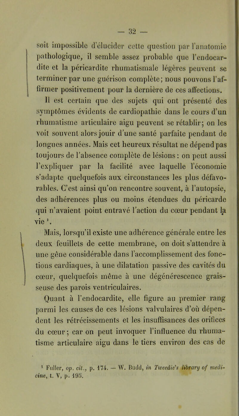 -as- soit impossible delucidci' celle question par lanatomie pathologique, il semble assez probable que l'endocar- dite et la péricardite rhumatismale légères peuvent se terminer par une guérison complète; nous pouvons l'af- firmer positivement pour la dernière de ces affections. Il est certain que des sujets qui ont présenté des symptômes évidents de cardiopathie dans le cours d'un rhumatisme articulaire aigu peuvent se rétablir; on les voit souvent alors jouir d une santé parfaite pendant de longues années. Mais cet heureux résultat ne dépend pas toujours de l'absence complète de lésions : on peut aussi l'expliquer par la facilité avec laquelle l'économie s'adapte quelquefois aux circonstances les plus défavo- rables. C'est ainsi qu'on rencontre souvent, à l'autopsie, des adhérences plus ou moins étendues du péricarde qui n'avaient point entravé l'action du cœur pendant la vie \ Mais, lorsqu'il existe une adhérence générale entre les deux feuillets de cette membrane, on doit s'attendre à une gêne considérable dans l'accomplissement des fonc- tions cardiaques, à une dilatation passive des cavités du cœur, quelquefois même à une dégénérescence grais- seuse des parois ventriculaires. Quant à l'endocardite, elle figure au premier rang parmi les causes de ces lésions valvulaires d'oii dépen- dent les rétrécissements et les insuffisances des orifices du cœur ; car on peut invoquer l'influence du rhuma- tisme articulaire aigu dans le tiers environ des cas de * Fiiller, op. cit., p. ilA. — W. Budd, in Ttceedie's library of medi- cine, t. V, p. 19r;.