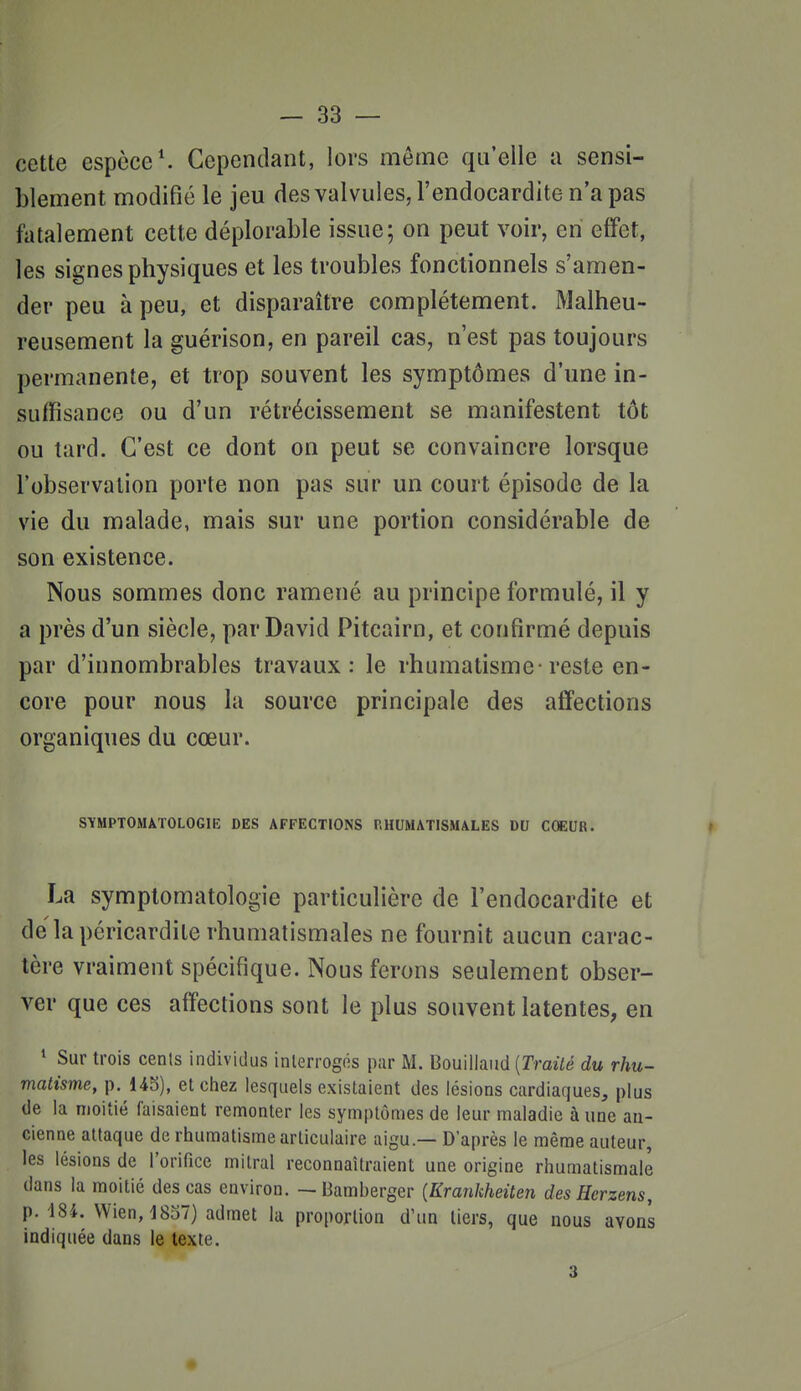 cette espèce'. Cependant, lors même qu'elle a sensi- blement modifié le jeu des valvules, l'endocardite n'a pas fiitalement cette déplorable issue; on peut voir, en effet, les signes physiques et les troubles fonctionnels s'amen- der peu à peu, et disparaître complètement. Malheu- reusement la guérison, en pareil cas, n'est pas toujours permanente, et trop souvent les symptômes d'une in- suffisance ou d'un rétrécissement se manifestent tôt ou tard. C'est ce dont on peut se convaincre lorsque l'observation porte non pas sur un court épisode de la vie du malade, mais sur une portion considérable de son existence. Nous sommes donc ramené au principe formulé, il y a près d'un siècle, par David Pitcairn, et confirmé depuis par d'innombrables travaux: le rhumatisme-reste en- core pour nous la source principale des affections organiques du cœur. SYMPTOMATOLOGIE DES AFFECTIONS P.HUMATISMALES DU COEUR. |t La symptomatologie particulière de l'endocardite et de la pcricardite rhumatismales ne fournit aucun carac- tère vraiment spécifique. Nous ferons seulement obser- ver que ces affections sont le plus souvent latentes, en * Sur trois cents individus interrogés pur M. Bouillaud [Traité du rhu- matisme, p. et chez lesquels existaient des lésions cardiaques, plus de la moitié faisaient remonter les symptômes de leur maladie à une an- cienne attaque de rhumatisme articulaire aigu.— D'après le même auteur, les lésions de rorifice mitral reconnaîtraient une origine rhumatismale dans la moitié des cas environ. — iiamberger [Krankheiten desHcrzens, p. 484. Wien, 1837) admet la proportion d'un tiers, que nous avons indiquée dans le texte. 3