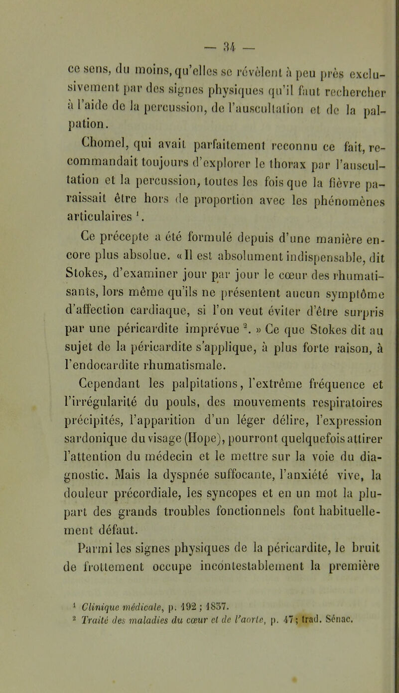 ce sens, du moins, qu'elles se révèlent à peu près exclu- sivement par des signes physiques qu'il faut rechercher à l'aide de la percussion, de l'auscnllalion et de la pal- pation. Chomel, qui avait parfaitement reconnu ce fait, re- commandait toujours d'explorer le thorax par l'auscul- tation et la percussion, toutes les fois que la fièvre pa- raissait être hors de proportion avec les phénomènes articulaires '. Ce précepte a été formulé depuis d'une manière en- core plus absolue. «Il est absolument indispensable, dit Stokes, d'examiner jour par jour le cœur des rhumati- sants, lors même qu'ils ne présentent aucun symptôme d'atfection cardiaque, si l'on veut éviter d'être surpris par une péricardite imprévue ^ » Ce que Stokes dit au sujet de la péricardite s'applique, à plus forte raison, à l'endocardite rhumatismale. Cependant les palpitations, l'extrême fréquence et l'irrégularité du pouls, des mouvements respiratoires précipités, l'apparition d'un léger délire, l'expression sardonique du visage (Hope), pourront quelquefois attirer l'attention du médecin et le mettre sur la voie du dia- gnostic. Mais la dyspnée suffocante, l'anxiété vive, la douleur précordiale, les syncopes et en un mot la plu- part des grands troubles fonctionnels font habituelle- ment défaut. Parmi les signes physiques de la péricardite, le bruit de frottement occupe incontestablement la première ^ Clinique médicale, p. 192 ; JS57. 2 Traité des maladies du cœur cl de l'aorlo, p. 47; Irad. Sciiac. «