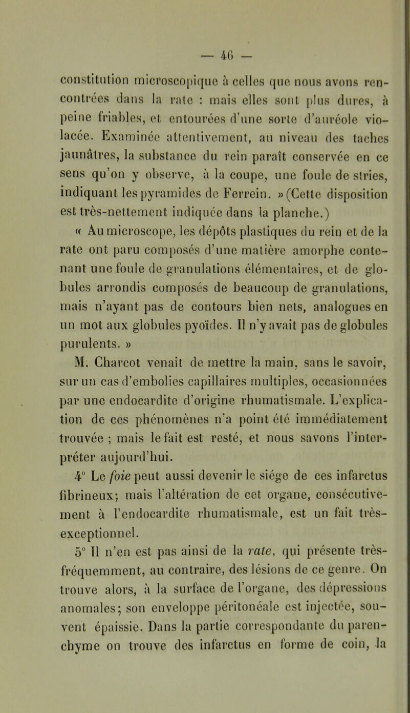 — 40 - constitution microscopique à celles que nous avons ren- contrées dans la raie : mais elles sont j)Ius dures, à peine friables, et entourées d'une sorte d'auréole vio- lacée. Examinée attentivement, au niveau des taches jaunâtres, la substance du rein paraît conservée en ce sens qu'on y observe, à la coupe, une foule de stries, indiquant les pyramides de Ferrein. «(Cette disposition est très-nettement indiquée dans la planche.) « Au microscope, les dépots plastiques du rein et de la rate ont paru composés d'une matière amorphe conte- nant une foule de gi-anulalions élémentaires, et de glo- bules arrondis composés de beaucoup de granulations, mais n'ayant pas de contours bien nets, analogues en un mot aux globules pyoïdes. Il n'y avait pas de globules purulents. » M. Charcot venait de mettre la main, sans le savoir, sur un cas d'embolies capillaires multiples, occasionnées par une endocardite d'origine rhumatismale. L'explica- tion de ces phénomènes n'a point été immédiatement trouvée; mais le fait est resté, et nous savons l'inter- préter aujourd'hui. 4° Le /oie peut aussi devenir le siège de ces infarctus fibrineux; mais raltéralion de cet organe, consécutive- ment à l'endocardite rhumatismale, est un fait très- exceptionnel. 5° Il n'en est pas ainsi de la rate, qui présente très- fréquemment, au contraire, des lésions de ce genre. On trouve alors, à la surface de l'organe, des dépressions anomales; son enveloppe péritonéale est injectée, sou- vent épaissie. Dans la partie correspondante du paren- chyme on trouve des infarctus en forme de coin, la