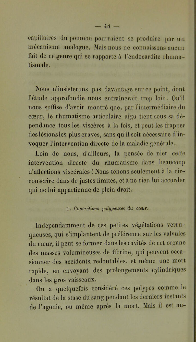 capillaires du poumon pourraient se produire par un mécanisme analogue. Mais nous ne connaissons aucun fait de ce genre qui se rapporte à l'endocardite rhuma- tismale. Nous n'insisterons pas davantage sur ce point, dont l'étude approfondie nous entraînerait trop loin. Qu'il nous suffise d'avoir montré que, par l'inlermédiaire du cœur, le rhumatisme articulaire aigu tient sous sa dé- pendance tous les viscères à la fois, et peut les frapper des lésions les plus graves, sans qu'il soit nécessaire d'in- voquer l'intervention directe de la maladie générale. Loin de nous, d'ailleurs, la pensée de nier celte intervention directe du rhumatisme dans beaucoup d'affections viscérales ! Nous tenons seulement à la cir- conscrire dans de justes limites, et à ne rien lui accorder qui ne lui appartienne de plein droit. C. Concrétions polypeuses du cœur. Indépendamment de ces petites végétations verru- queuses, qui s'implantent de préférence sur les valvules du cœur, il peut se former dans les cavités de cet organe des masses volumineuses de fibrine, qui peuvent occa- sionner des accidenta redoutables, et môme une mort rapide, en envoyant des prolongements cylindriques dans les gros vaisseaux. On a quelquefois considéré ces polypes comme le résultat de la stase du sang pendant les derniers instants de l'agonie, ou même après la mort. Mais il est au-