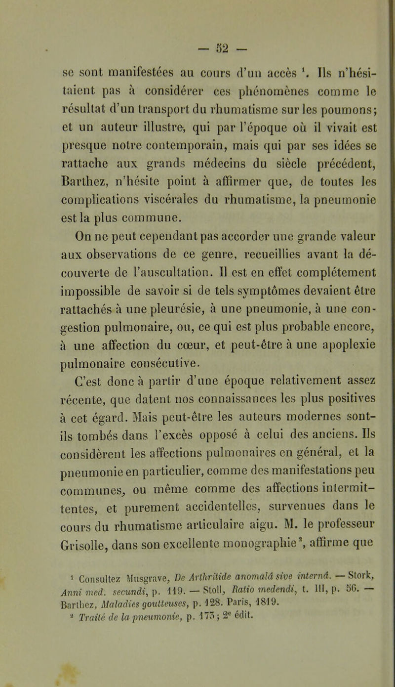 se sont manifestées au coin's d'un accès Ils n'hési- taient pas à considérer ces phénomènes comme le résultat d'un transport du rhumatisme sur les poumons; et un auteur illustre, qui par l'époque où il vivait est presque notre contemporain, mais qui par ses idées se rattache aux grands médecins du siècle précédent, Barthez, n'hésite point à affirmer que, de toutes les complications viscérales du rhumatisme, la pneumonie est la plus commune. On ne peut cependant pas accorder une grande valeur aux observations de ce genre, recueillies avant la dé- couverte de l'auscultation. Il est en effet complètement impossible de savoir si de tels symptômes devaient être rattachés à une pleurésie, à une pneumonie, à une con- gestion pulmonaire, ou, ce qui est plus probable encore, à une affection du cœur, et peut-être à une apoplexie pulmonaire consécutive. C'est donc à partir d'une époque relativement assez récente, que datent nos connaissances les plus positives à cet égard. Mais peut-être les auteurs modernes sont- ils tombés dans l'excès opposé à celui des anciens. Ils considèrent les affections pulmonaires en général, et la pneumonie en particulier, comme des manifestations peu communes^ ou même comme des affections intermit- tentes, et purement accidentelles, survenues dans le cours du rhumatisme articulaire aigu. M. le professeur Grisolle, dans son excellente monographie*, affirme que ' Consultez Musgrave, De Arthritide anomalâ sive internâ. — Slork, Anni med. secundi, p. ilO. — Sloll, Ratio medendi, t. III, p. 56. — Barllicz, Maladies goutteuses, p. 128. Paris, d8J9. Traité de la pneumonie, p. 175 ; 2 édit.