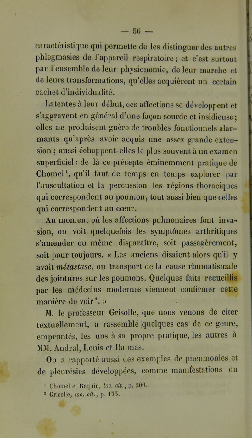 caractéristique qui permette de les distinguer des autres phlegmasies de l'appareil respiratoire ; et c'est surtout par l'ensemble de leur physionomie, de leur marche et de leurs transformations, qu'elles acquièrent un certain cachet d'individualité. Latentes à leur début, ces affections se développent et s'aggravent en général d'une façon sourde et insidieuse; elles ne produisent guère de troubles fonctionnels alar- mants qu'après avoir acquis une assez grande exten- sion ; aussi échappent-elles le plus souvent à un examen superficiel : de là ce précepte éminemment pratique de ChomeP, qu'il faut de temps en temps explorer par l'auscultation et la percussion les régions thoraciques qui correspondent au poumon, tout aussi bien que celles qui correspondent au cœur. Au moment où les affections pulmonaires font inva- sion, on voit quelquefois les symptômes arthritiques s'amender ou même disparaître, soit passagèrement, soit pour toujours. « Les anciens disaient alors qu'il y avait métastase, ou transport de la cause rhumatismale des jointures sur les poumons. Quelques faits recueillis par les médecins modernes viennent confirmer cette manière de voir*. » M. le professeur Grisolle, que nous venons de citer textuellement, a rassemblé quelques cas de ce genre, empruntés, les uns à sa propre pratique, les autres à MM. Andral, Louis et Dalmas. On a rapporté aussi des exemples de pneumonies et de pleurésies développées, comme manifestations du 1 Chomel el Keqiiin, loc. cit., p. 206. * Grisolle, loc. cit., p. 175.