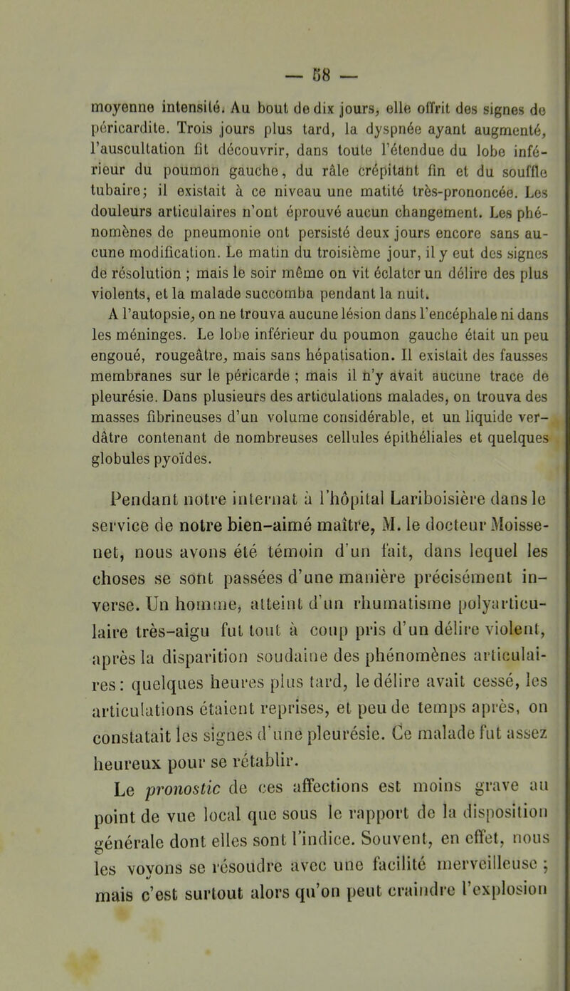 moyenne intensilé. Au bout de dix jours, elle offrit des signes de pcricardite. Trois jours plus tard, la dyspnée ayant augmenté, l'auscultation fit découvrir, dans toute l'étendue du lobe infé- rieur du poumon gauche, du râle crépitant fin et du souffle tubaire; il existait à ce niveau une matité très-prononcée. Les douleurs articulaires n'ont éprouvé aucun changement. Les phé- nomènes de pneumonie ont persisté deux jours encore sans au- cune modification. Le matin du troisième jour, il y eut des .signes de résolution ; mais le soir même on vit éclater un délire des plus violents, et la malade succomba pendant la nuit. A l'autopsie, on ne trouva aucune lésion dans Tencéphale ni dans les méninges. Le lobe inférieur du poumon gauche était un peu engoué, rougeâtre, mais sans hépatisation. Il existait des fausses membranes sur le péricarde ; mais il n'y avait aucune trace do pleurésie. Dans plusieurs des articulations malades, on trouva des masses fibrineuses d'un volume considérable, et un liquide ver- dâtre contenant de nombreuses cellules épithéliales et quelques globules pyoïdes. Pendant notre internat à l'hôpital Lariboisière dans le service de notre bien-aimé maître, M. le doctenr Moisse- net, nous avons été témoin d'un fait, dans lequel les choses se sont passées d'une manière précisément in- verse. Un homme, atteint d'un rhumatisme polyarticu- laire très-aigu fut tout à coup pris d'un délire violent, après la disparition soudaine des phénomènes articulai- res: quelques heures plus tard, le délire avait cessé, les articulations étaient reprises, et peu de temps après, on constatait les signes d'une pleurésie. Ce malade fut assez heureux pour se rétablir. Le pronostic de ces affections est moins grave au point de vue local que sous le rapport de la disposition générale dont elles sont l'indice. Souvent, en effet, nous les vovons se résoudre avec une faciHté merveilleuse ; mais c'est surtout alors qu'on peut craindre l'explosion