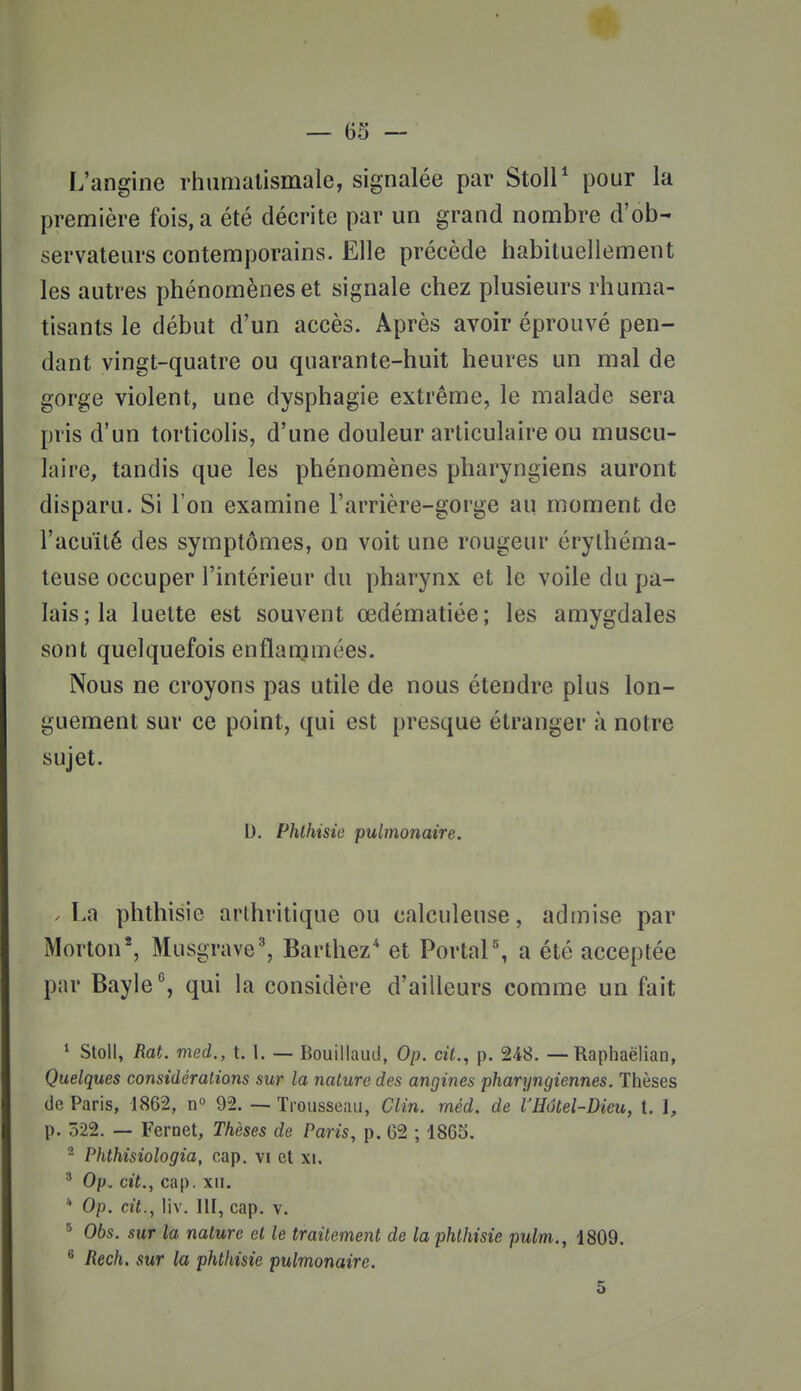 L'angine rhumatismale, signalée par StolP pour la première fois, a été décrite par un grand nombre d'ob- servateurs contemporains. Elle précède habituellement les autres phénomènes et signale chez plusieurs rhuma- tisants le début d'un accès. Après avoir éprouvé pen- dant vingt-quatre ou quarante-huit heures un mal de gorge violent, une dysphagie extrême, le malade sera pris d'un torticolis, d'une douleur articulaire ou muscu- laire, tandis que les phénomènes pharyngiens auront disparu. Si l'on examine l'arrière-gorge au moment de l'acuité des symptômes, on voit une rougeur érylhéma- teuse occuper l'intérieur du pharynx et le voile du pa- lais; la luette est souvent œdématiée; les amygdales sont quelquefois enflammées. Nous ne croyons pas utile de nous étendre plus lon- guement sur ce point, qui est presque étranger à notre sujet. D. Phlhisie pulmonaire. .La phthisie arthritique ou calculeuse, admise par Morton*, Musgrave', Barthez* et Portai'', a été acceptée par Bayle, qui la considère d'ailleurs comme un fait * Stoll, Rat. med., 1.1. — Bouillaud, Op. cit., p. 248. — Raphaëlian, Quelques considérations sur la nature des angines pharyngiennes. Thèses (Je Paris, 1862, n° 92. —- Trousseau, Clin. méd. de VHétel-Dieu, t. l, p. 522. — Fernet, Thèses de Paris, p. 62 ; 1865. ^ Phthisiologia, cap. vi et xi. ^ Op. cit., cap. XII. * Op. cit., liv. III, cap. v. Obs. sur la nature et le traitement de la phlhisie pulm., 1809. Rech. sur la phthisie pulmonaire.