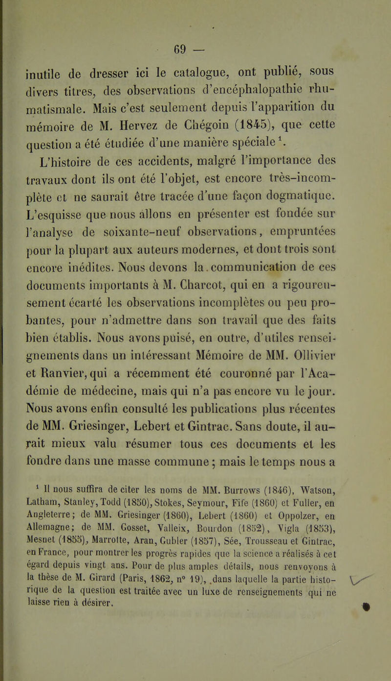 inutile de dresser ici le catalogue, ont publié, sous divers titres, des observations d'encéphalopalhie rhu- matismale. Mais c'est seulement depuis l'apparition du mémoire de M. Hervez de Chégoin (1845), que cette question a été étudiée d'une manière spéciale \ L'histoire de ces accidents, malgré l'importance des travaux dont ils ont été l'objet, est encore très-incom- plète et ne saurait être tracée d'une façon dogmatique. L'esquisse que nous allons en présenter est fondée sur l'analyse de soixante-neuf observations, empruntées pour la plupart aux auteurs modernes, et dont trois sont encore inédites. Nous devons la. communication de ces documents importants à M. Charcot, qui en a rigoureu- sement écarté les observations incomplètes ou peu pro- bantes, pour n'admettre dans son travail que des faits bien établis. Nous avons puisé, en outre, d'utiles rensei- gnements dans un intéressant Mémoire de MM. Ollivier et Ranvier, qui a récemment été couronné par l'Aca- démie de médecine, mais qui n'a pas encore vu le jour. Nous avons enfin consulté les publications plus récentes de MM. Griesinger, Lebert et Gintrac. Sans doute, il au- rait mieux valu résumer tous ces documents et les fondre dans une masse commune ; mais le temps nous a ^ Il nous suffira de citer les noms de MM. Burrows (1846), Watson, Lalham, Stanley, Todd (1850),Stokes, Seymour, File (1860) et Fuller, en Angleterre; de MM. Griesinger (1860), I.ebert (1860) et Oppolzer, en Allemagne; de MM. Gosset, Valleix, Bourdon (1852), Vigla (1853), Mesnet (1855), Marrolte, Aran, Gubler (1857), Sée, Trousseau et Gintrac, en France, pour montrer les progrès rapides que la science a réalisés à cet égard depuis vingt ans. Pour de plus amples détails, nous renvoyons à la thèse de M. Girard (Paris, 1862, n° 19), .dans laquelle la partie histo- \y rique de la question est traitée avec un luxe de renseignements qui ne laisse rien à désirer.