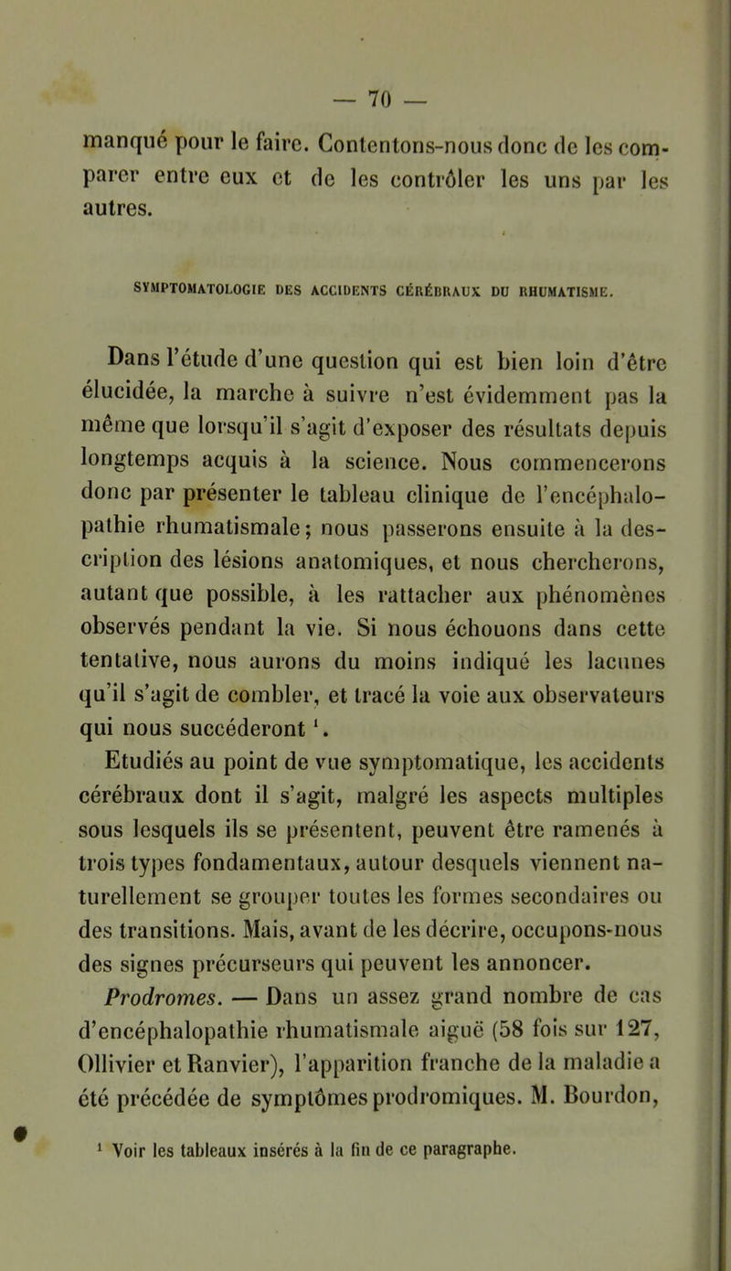 manqué pour le faire. Contentons-nous donc de les com- parer entre eux et de les contrôler les uns par les autres. SYMPTOMATOLOGIE DES ACCIDENTS CÉRÊDKAUX DO RHUMATISME. Dans l'étude d'une question qui est bien loin d'être élucidée, la marche à suivre n'est évidemment pas la même que lorsqu'il s'agit d'exposer des résultats depuis longtemps acquis à la science. Nous commencerons donc par présenter le tableau clinique de l'encéphalo- pathie rhumatismale; nous passerons ensuite à la des- cription des lésions anatomiques, et nous chercherons, autant que possible, à les rattacher aux phénomènes observés pendant la vie. Si nous échouons dans cette tentative, nous aurons du moins indiqué les lacunes qu'il s'agit de combler, et tracé la voie aux observateurs qui nous succéderont Etudiés au point de vue symptomatique, les accidents cérébraux dont il s'agit, malgré les aspects multiples sous lesquels ils se présentent, peuvent être ramenés à trois types fondamentaux, autour desquels viennent na- turellement se grouper toutes les formes secondaires ou des transitions. Mais, avant de les décrire, occupons-nous des signes précurseurs qui peuvent les annoncer. Prodromes. — Dans un assez grand nombre de cas d'encéphalopathie rhumatismale aiguë (58 fois sur 127, Ollivier et Ranvier), l'apparition franche de la maladie a été précédée de symptômes prodromiques. M. Bourdon, * Voir les tableaux insérés à la fin de ce paragraphe.