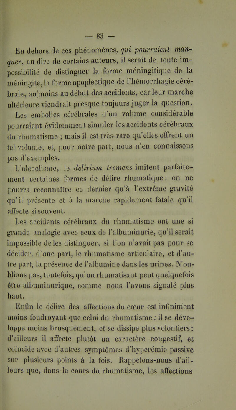 En dehors de ces phénomènes, qui pourraient man- quer, au dire de certains auteurs, il serait de toute im- possibiUtc de distinguer la forme méningitique de la méningite, la forme apoplectique de l'hémorrhagie céré- brale, au;moins au début des accidents, car leur marche ultérieure viendrait presque toujours juger la question. Les embolies cérébrales d'un volume considérable pourraient évidemment simuler les accidents cérébraux du rhumatisme ; mais il est très-rare qu'elles offrent un tel volume, et, pour notre part, nous n'en connaissons pas d'exemples. L'alcoolisme, le delirium tremens imitent parfaite- ment certaines formes de délire rhumatique: on ne pourra reconnaître ce dernier qu'à l'extrême gravité qu' il présente et à la marche rapidement fatale qu'il affecte si souvent. Les accidents cérébraux du rhumatisme ont une si grande analogie avec ceux de l'albuminurie, qu'il serait impossible de les distinguer, si l'on n'avait pas pour se décider, d'une part, le rhumatisme articulaire, et d'au- tre part, la présence de l'albumine dans les urines. N'ou- blions pas, toutefois, qu'un rhumatisant peut quelquefois être albuminurique, comme nous l'avons signalé plus haut. Enfin le délire des affections du cœur est infiniment moins foudroyant que celui du rhumatisme ; il se déve- loppe moins brusquement, et se dissipe plus volontiers: d'ailleurs il affecte plutôt un caractère congestif, et coïncide avec d'autres symptômes d'hyperémie passive sur plusieurs points à la fois. Rappelons-nous d'ail- leurs que, dans le cours du rhumatisme, les affections