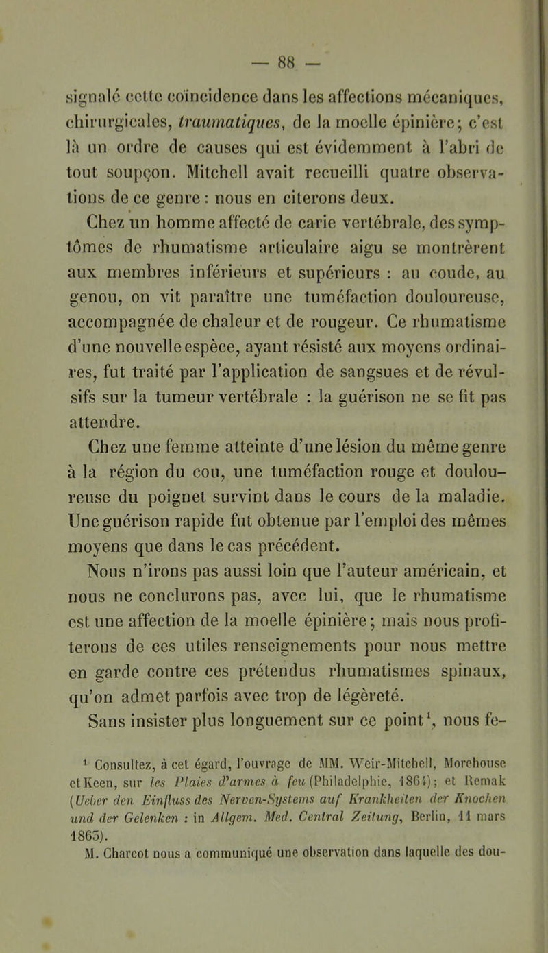 signalé cette coïncidence dans les affections mécaniques, chirurgicales, traumatiques, de la moelle épinière; c'est là un ordre de causes qui est évidemment à l'abri de tout soupçon. Mitchell avait recueilli quatre observa- tions de ce genre : nous en citerons deux. Chez un homme affecté de carie vertébrale, des symp- tômes de rhumatisme articulaire aigu se montrèrent aux membres inférieurs et supérieurs : au coude, au genou, on vit paraître une tuméfaction douloureuse, accompagnée de chaleur et de rougeur. Ce rhumatisme d'une nouvelle espèce, ayant résisté aux moyens ordinai- res, fut traité par l'application de sangsues et de révul- sifs sur la tumeur vertébrale : la guérison ne se fit pas attendre. Chez une femme atteinte d'une lésion du même genre à la région du cou, une tuméfaction rouge et doulou- reuse du poignet survint dans le cours de la maladie. Une guérison rapide fut obtenue par l'emploi des mêmes moyens que dans le cas précédent. Nous n'irons pas aussi loin que Fauteur américain, et nous ne conclurons pas, avec lui, que le rhumatisme est une affection de la moelle épinière ; mais nous profi- terons de ces utiles renseignements pour nous mettre en garde contre ces prétendus rhumatismes spinaux, qu'on admet parfois avec trop de légèreté. Sans insister plus longuement sur ce point \ nous fe- * Consultez, à cet égard, l'ouvrage de MM. Weir-Mitcheli, Moreliouse etKeen, sur les Plaies d'armes à /eu (Philadelphie, 186'»); et Uemak {Uebcr den Einfluss des Nerven-Systems auf Krankheilen der Knoc/ien und der Gelenken : in Allgem. Med. Central Zeitung, Berlin, i\ mars 1865). M. Gharcot nous a comraunifjué une observation dans laquelle des dou-