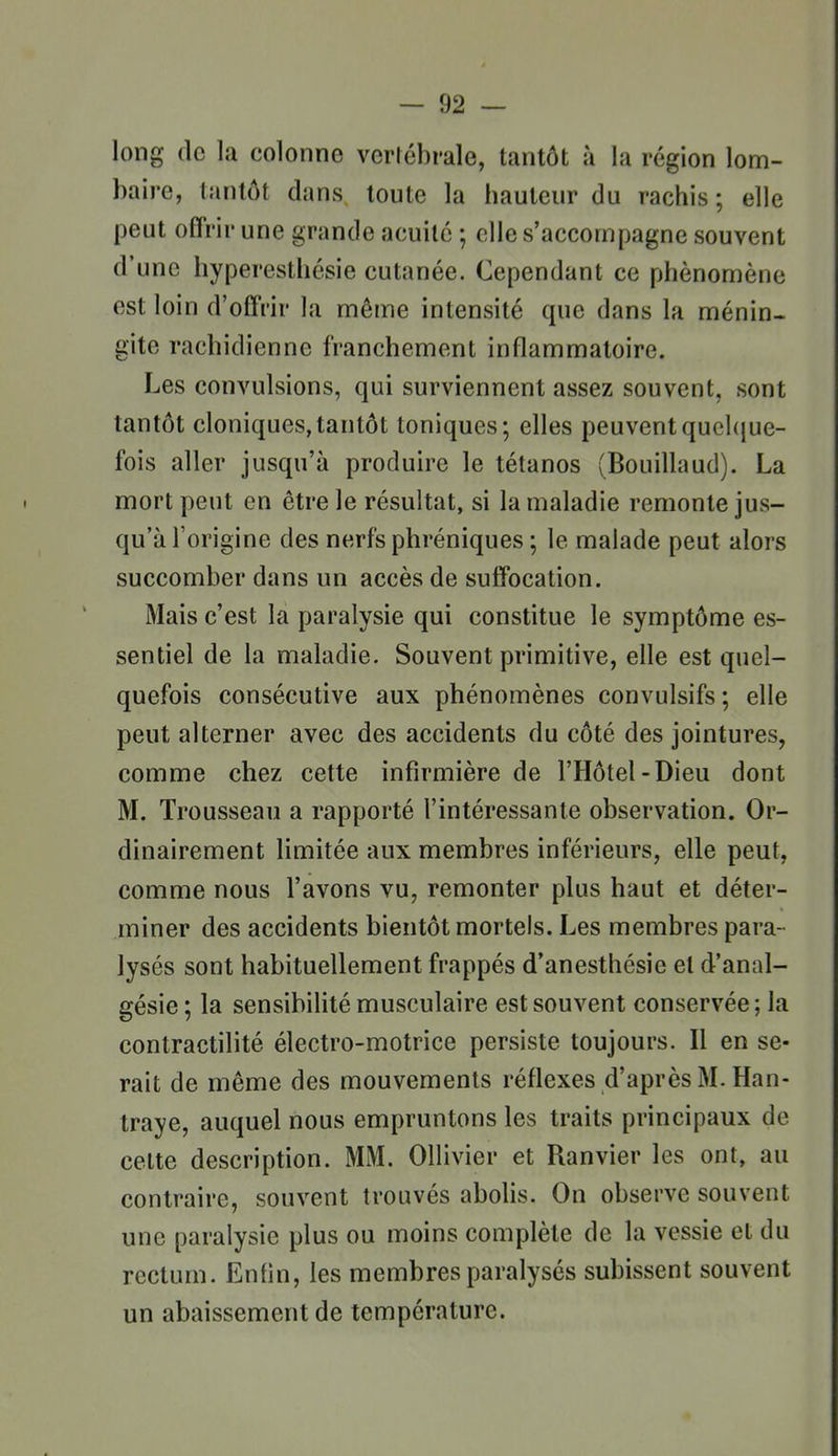 long (le la colonne vcriébrale, tantôt à la région lom- baire, tantôt dans, toute la hauteur du rachis ; elle peut offrir une grande acuité ; elle s'accompagne souvent d'une hyperesthésie cutanée. Cependant ce phénomène est loin d'offrir la même intensité que dans la ménin. gite rachidienne franchement inflammatoire. Les convulsions, qui surviennent assez souvent, sont tantôt cloniques,tantôt toniques; elles peuventquel({ue- fois aller jusqu'à produire le tétanos (Bouillaud). La mort peut en être le résultat, si la maladie remonte jus- qu'à l'origine des nerfs phréniques ; le malade peut alors succomber dans un accès de suffocation. Mais c'est la paralysie qui constitue le symptôme es- sentiel de la maladie. Souvent primitive, elle est quel- quefois consécutive aux phénomènes convulsifs; elle peut alterner avec des accidents du côté des jointures, comme chez cette infirmière de l'Hôtel-Dieu dont M. Trousseau a rapporté l'intéressante observation. Or- dinairement limitée aux membres inférieurs, elle peut, comme nous l'avons vu, remonter plus haut et déter- miner des accidents bientôt mortels. Les membres para- lysés sont habituellement frappés d'anesthésie et d'anal- gésie ; la sensibilité musculaire est souvent conservée; la contractilité électro-motrice persiste toujours. Il en se- rait de même des mouvements réflexes d'après M. Han- traye, auquel nous empruntons les traits principaux de celte description. MM. Ollivier et Ranvier les ont, au contraire, souvent trouvés abolis. On observe souvent une paralysie plus ou moins complète de la vessie et du rectum. Enfin, les membres paralysés subissent souvent un abaissement de température.