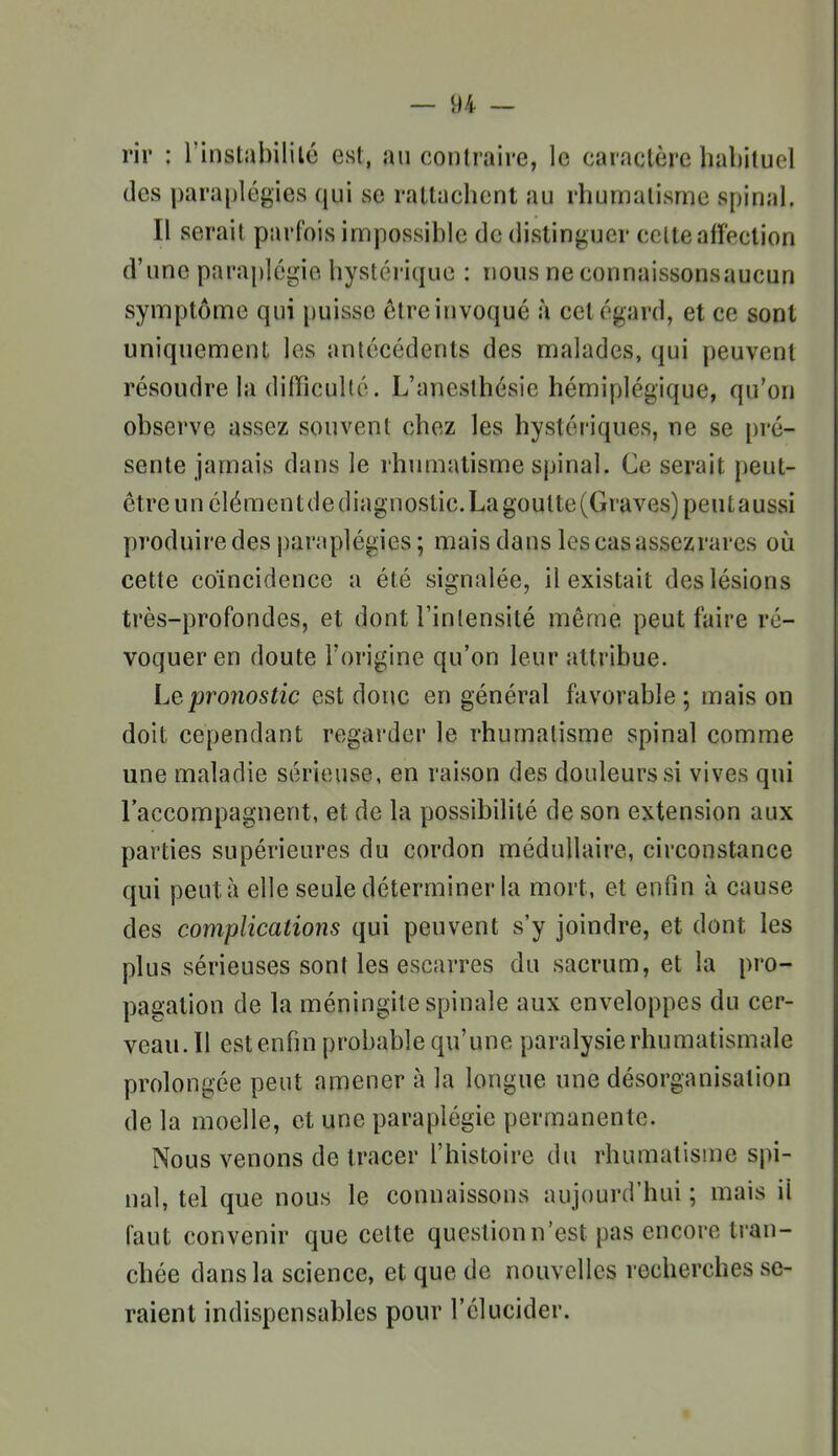 rir : l'instabililé est, an contraire, le caractère habituel des paraplégies qui se rattachent au rhumatisme spinal. Il serait parfois impossible de distinguer celte affection d'une paraplégie hystéï'ique : nous ne connaissonsaucun symptôme qui puisse être invoqué à cet égard, et ce sont uniquement les antécédents des malades, qui peuvent résoudre la difficulté. L'anesthésie hémiplégique, qu'on observe assez souvent chez les hystériques, ne se pré- sente jamais dans le rhumatisme spinal. Ce serait peut- être un élément de diagnostic. La goutte (Graves) peut aussi produire des paraplégies ; mais dans lescasassezrares où cette coïncidence a été signalée, il existait des lésions très-profondes, et dont l'intensité même peut faire ré- voquer en doute l'origine qu'on leur attribue. Lepro7iostic est donc en général favorable ; mais on doit cependant regarder le rhumatisme spinal comme une maladie sérieuse, en raison des douleurs si vives qui l'accompagnent, et de la possibilité de son extension aux parties supérieures du cordon médullaire, circonstance qui peut à elle seule déterminer la mort, et enfin à cause des complicatio7îs qui peuvent s'y joindre, et dont les plus sérieuses sont les escarres du sacrum, et la pro- pagation de la méningite spinale aux enveloppes du cer- veau. Il est enfin probable qu'une paralysie rhumatismale prolongée peut amener à la longue une désorganisation de la moelle, et une paraplégie permanente. Nous venons de tracer l'histoire du rhumatisme spi- nal, tel que nous le connaissons aujourd'hui ; mais il faut convenir que celte question n'est pas encore tran- chée dans la science, et que de nouvelles recherches se- raient indispensables pour l'élucider.