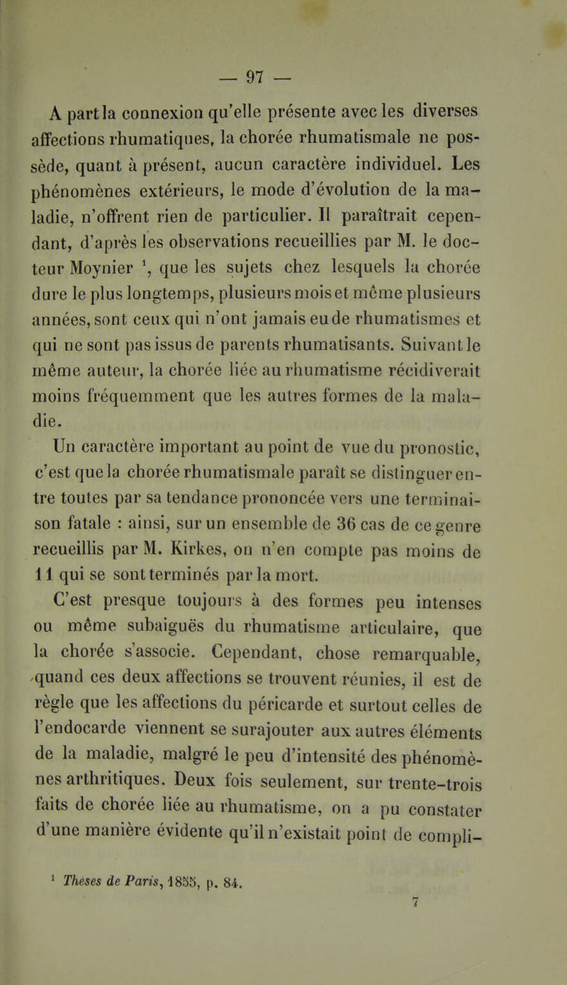 A part la coonexion qu'elle présente avec les diverses affections rhumatiques, la chorée rhumatismale ne pos- sède, quant à présent, aucun caractère individuel. Les phénomènes extérieurs, le mode d'évolution de la ma- ladie, n'offrent rien de particulier. Il paraîtrait cepen- dant, d'après les ohservations recueilHes par M. le doc- teur Moynier \ que les sujets chez lesquels lu chorée dure le plus longtemps, plusieurs mois et môme plusieurs années, sont ceux qui n'ont jamais eu de rhumatismes et qui ne sont pas issus de parents rhumatisants. Suivant le même auteur, la chorée liée au rhumatisme récidiverait moins fréquemment que les autres formes de la mala- die. Un caractère important au point de vue du pronostic, c'est que la chorée rhumatismale paraît se distinguer en- tre toutes par sa tendance prononcée vers une terminai- son fatale : ainsi, sur un ensemble de 36 cas de ce genre recueillis par M. Kirkes, on n'en compte pas moins de 11 qui se sont terminés par la mort. C'est presque toujours à des formes peu intenses ou même subaiguës du rhumatisme articulaire, que la chorée s'associe. Cependant, chose remarquable, ^quand ces deux affections se trouvent réunies, il est de règle que les affections du péricarde et surtout celles de l'endocarde viennent se surajouter aux autres éléments de la maladie, malgré le peu d'intensité des phénomè- nes arthritiques. Deux fois seulement, sur trente-trois faits de chorée liée au rhumatisme, on a pu constater d'une manière évidente qu'il n'existait point de compli- ' Thèses de Paris^ 18S5, p. 84.