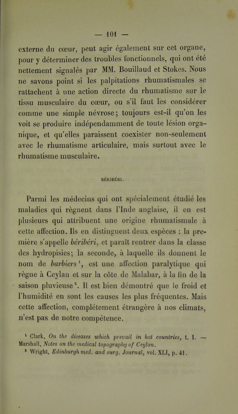 externe du cœur, peut agir également sur cet organe, pour y déterminer des troubles fonctionnels, qui ont été nettement signalés par MM. Bouillaud et Stokes. Nous ne savons point si les palpitations rhumatismales se rattachent à une action directe du rhumatisme sur le tissu musculaire du cœur, ou s'il faut les considérer comme une simple névrose; toujours est-il qu'on les voit se produire indépendamment de toute lésion orga- nique, et qu'elles paraissent coexister non-seulement avec le rhumatisme articulaire, mais surtout avec le rhumatisme musculaire. BÉRIBÉRI. Parmi les médecins qui ont spécialement étudié les maladies qui régnent dans l'Inde anglaise, il en est plusieurs qui attribuent une origine rhumatismale à cette affection. Ils en distinguent deux espèces : la pre- mière s'appelle béribéri, et paraît rentrer dans la classe des hydropisies; la seconde, à laquelle ils donnent le nom de barbiers \ est une affection paralytique qui règne à Ceylan et sur la côte de Malabar, à la fin de la ' saison pluvieuse*. 11 est bien démontré que ie froid et l'humidité en sont les causes les plus fréquentes. Mais cette affection, complètement étrangère à nos cHmats, n'est pas de notre compétence. * Clark, On the diseases which prevail in hot countries, t. I. — Marshall, Notes on the médical topography of Ceylon. * Wright, Edinburgh med. and surg. Journal, vol. XLI, p. 41.