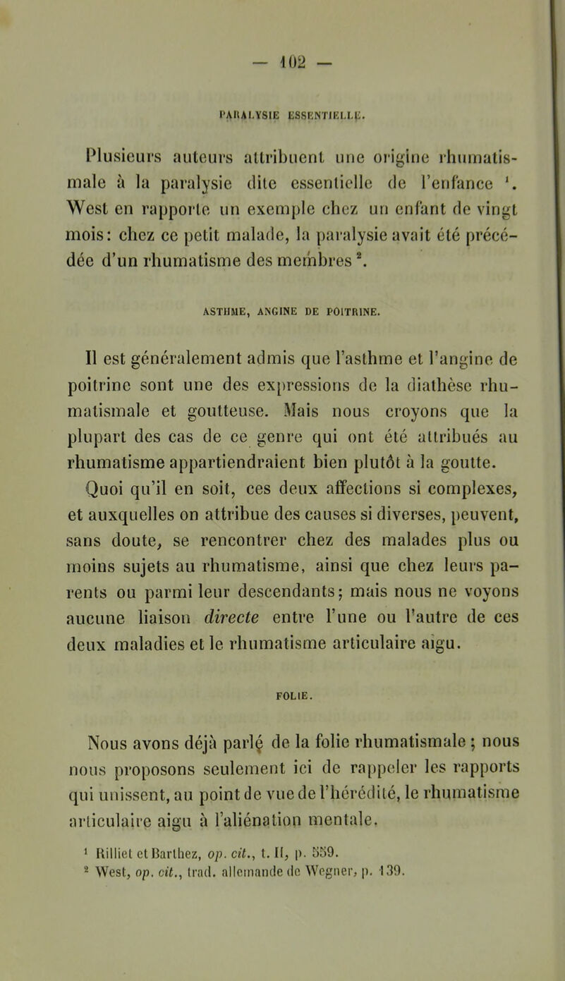 l'AUAI.YSIE ESSENTIELLli. Plusieurs auteurs attribuent une origine ihumatis- male à la paralysie dite essentielle de l'enfance West en rapporte un exemple chez un enfant do vingt mois: chez ce petit malade, la paralysie avait été précé- dée d'un rhumatisme des membres ^ ASTHME, ANGINE DE POITRINE. Il est généralement admis que l'asthme et l'angine de poitrine sont une des expressions de la diathèse rhu- matismale et goutteuse. Mais nous croyons que la plupart des cas de ce genre qui ont été attribués au rhumatisme appartiendraient bien plutôt à la goutte. Quoi qu'il en soit, ces deux affections si complexes, et auxquelles on attribue des causes si diverses, peuvent, sans doute, se rencontrer chez des malades plus ou moins sujets au rhumatisme, ainsi que chez leurs pa- rents ou parmi leur descendants; mais nous ne voyons aucune liaison directe entre l'une ou l'autre de ces deux maladies et le rhumatisme articulaire aigu. FOLIE. Nous avons déjà parlç de la folie rhumatismale ; nous nous proposons seulement ici de rappeler les rapports qui unissent, au point de vue de l'hérédité, le rhumatisme articulaire aigu à l'aHénation mentale. ' liilliel etliarlliez, op. cit., t.U, p. 559. 2 West, op. cit., Irad. allemande do Wogner, p. 139.