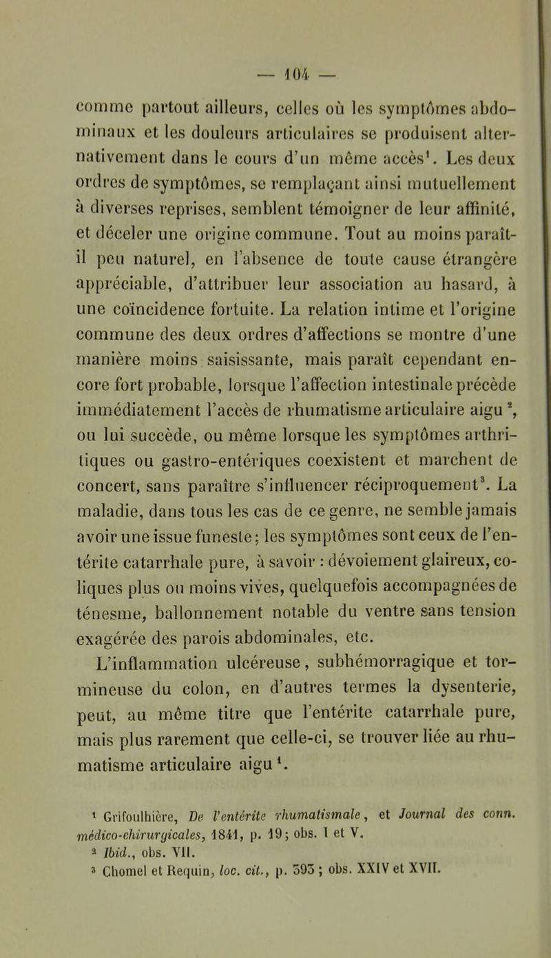 comme partout ailleurs, celles où les symptômes abdo- minaux et les douleurs articulaires se produisent alter- nativement dans le cours d'un môme accès'. Les deux ordres de symptômes, se remplaçant ainsi mutuellement à diverses reprises, semblent témoigner de leur affinité, et déceler une origine commune. Tout au moins paraît- il peu naturel, en l'absence de toute cause étrangère appréciable, d'attribuer leur association au hasard, à une coïncidence fortuite. La relation intime et l'origine commune des deux ordres d'affections se montre d'une manière moins saisissante, mais paraît cependant en- core fort probable, lorsque l'affection intestinale précède immédiatement l'accès de rhumatisme articulaire aigu ^ ou lui succède, ou même lorsque les symptômes arthri- tiques ou gaslro-entériques coexistent et marchent de concert, sans paraître s'intluencer ^éciproquement^ La maladie, dans tous les cas de ce genre, ne semble jamais avoir une issue funeste; les symptômes sont ceux de l'en- térite catarrhale pure, à savoir : dévoiement glaireux, co- hques plus ou moins vives, quelquefois accompagnées de ténesme, ballonnement notable du ventre sans tension exagérée des parois abdominales, etc. L'inflammation ulcéreuse, subhémorragique et tor- mineuse du colon, en d'autres termes la dysenterie, peut, au même titre que l'entérite catarrhale pure, mais plus rarement que celle-ci, se trouver liée au rhu- matisme articulaire aigu*. * Grifoulhière, De l'entérite rhumatismale, et Journal des conn. médico-chirurgicales, 1841, p. 19; obs. l et V. a Ihid., obs. vu. 3 Cliomel et Requin, loc. cit., p. 595 ; obs. XXIV et XVII.