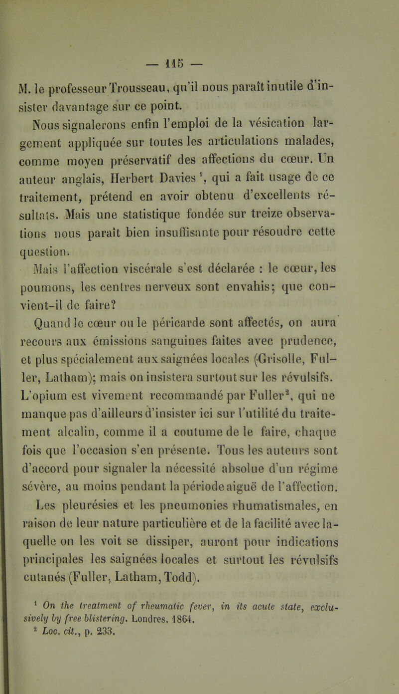 M. le professeur Trousseau, qu'il nous paraît inutile d'in- sister davantage sur ce point. Nous signalerons enfin l'emploi de la vésication lar- gement appliquée sur toutes les articulations malades, comme moyen préservatif des affections du cœur. Un auteur anglais, Herbert Davies \ qui a fait usage de ce traitement, prétend en avoir obtenu d'excellents ré- sultais. Mais une statistique fondée sur treize observa- tions nous paraît bien insuffisante pour résoudre cette question. Mais l'affection viscérale s'est déclarée : le cœur, les poumons, les centres nerveux sont envahis; que con- vient-il de faire? Quand le cœur ou le péricarde sont affectés, on aura recours aux émissions sanguines faites avec prudence, et plus spécialement aux saignées locales (-Grisolle, Ful- 1er, Lalham); mais on insistera surtout sur les révulsifs. L'opium est vivement recommandé par Fuller^, qui ne manque pas d'ailleurs d'insister ici sur l'utilité du traite- ment alcalin, comme il a coutume de le faire, chaque fois que l'occasion s'en présente. Tous les auteurs sont d'accord pour signaler la nécessité absolue d'un régime sévère, au moins pendant la période aiguë de l'affection. Les pleurésies et les pneumonies rhumatismales, en raison de leur nature particulière et de la facilité avec la- quelle on les voit se dissiper, auront pour indications principales les saignées locales et surtout les révulsifs cutanés (FuUer, Latham, Todd). ' On the Ireatment of rheumatic fever, in its acule slate, exclu- sively by free blistering. Londres. 1864. 2 Loc. cit., p. 233.