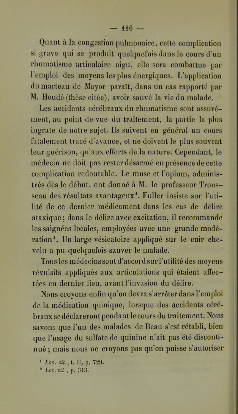 Quant à la congestion pulmonaire, cette complication si grave qui se produit quelquefois dans le cours d'un rhumatisme articulaire aigu, elle sera combattue par l'emploi des moyens les plus énergiques. L'application du marteau de Mayor paraît, dans un cas rapporté par M. Iloudé (thèse citée), avoir sauvé la vie du malade. Les accidents cérébraux du rhumatisme sont assuré- ment, au point de vue du traitement, la })artie la plus ingrate de notre sujet. Ils suivent en général un cours fatalement tracé d'avance, et ne doivent le plus souvent leur guérison, qu'aux efforts de la nature. Cependant, le médecin ne doit pas rester désarmé en présence de cette complication redoutable. Le musc et l'opium, adminis- trés dès le début, ont donné à M. le professeur Trous- seau des résultats avantageux*. Fuller insiste sur l'uti- lité de ce dernier médicament dans les cas de délire ataxique; dans le délire avec excitation, il recommande les saignées locales, employées avec une grande modé- ration*. Un large vésicatoire appliqué sur le cuir che- velu a pu quelquefois sauver le malade. Tous les médecinssontd'accordsur l'utilité des moyens « révulsifs appliqués aux articulations qui étaient affec- tées en dernier lieu, avant l'invasion du délire. Nous croyons enfin qu'on devra s'arrêter dans l'emploi de la médication quinique, lorsque des accidents céré- braux sedéclareront pendant le cours du traitement. Nous savons que l'un des malades de Beau s'est rétabli, bien que l'usage du sulfate de quinine n'ait pas été disconti- nué ; mais nous ne croyons pas qu'on puisse s'autoriser 1 Loc. cit., t. II, p. 729. ' Loc. cil.y p. 3-43.