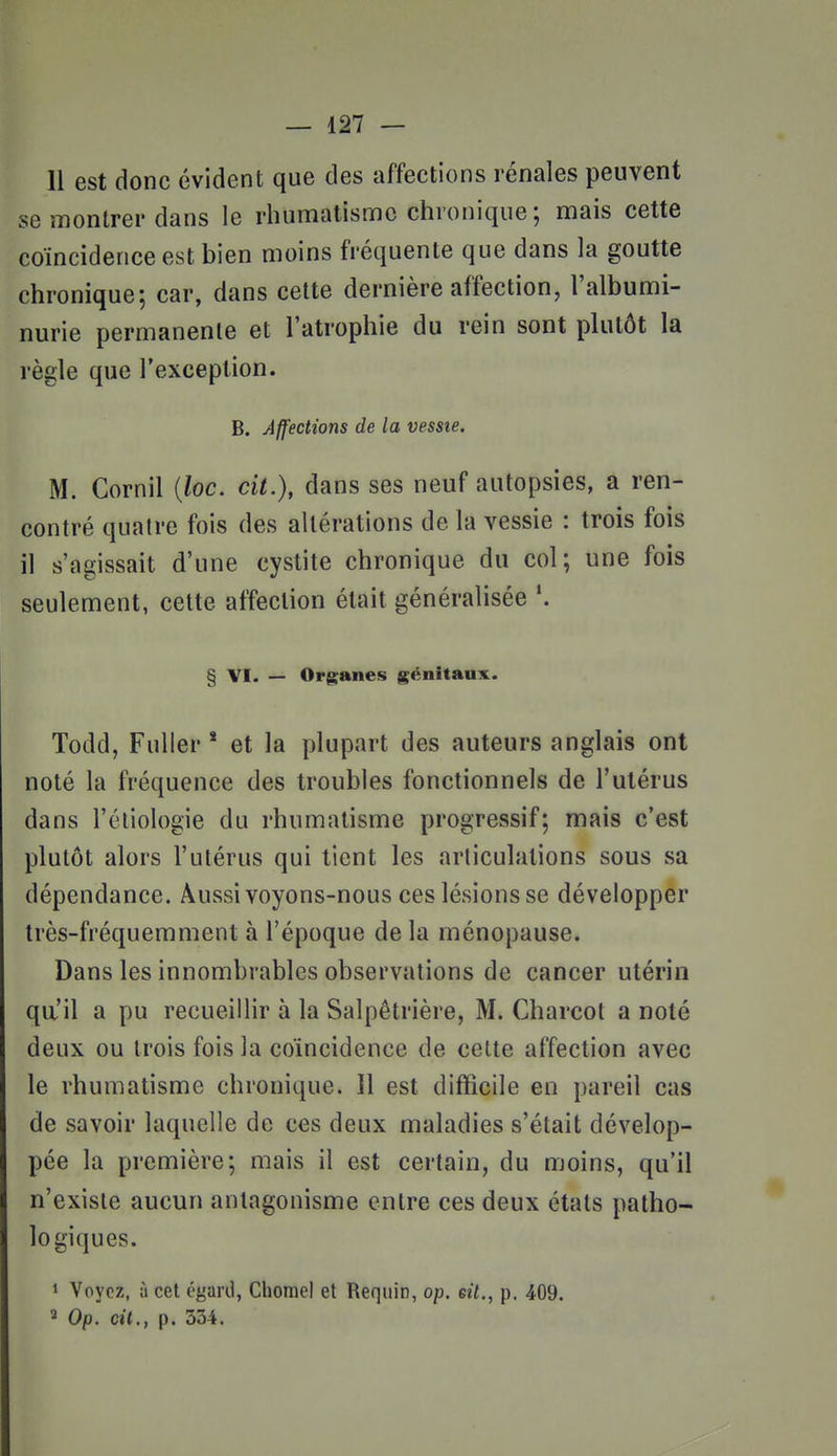 Il est donc évident que des affections rénales peuvent se montrer dans le rhumatisme chronique ; mais cette coïncidence est bien moins fréquente que dans la goutte chronique; car, dans cette dernière affection, l'albumi- nurie permanente et l'atrophie du rein sont plutôt la règle que l'exception. B. Affections de la vessie. M. Cornil {loc. cit.), dans ses neuf autopsies, a ren- contré quatre fois des altérations de la vessie : trois fois il s'agissait d'une cystite chronique du col; une fois seulement, cette affection était généralisée § VI. — Organes génitaux. Todd, Fuller * et la plupart des auteurs anglais ont noté la fréquence des troubles fonctionnels de l'utérus dans l'éliologie du rhumatisme progressif; mais c'est plutôt alors l'utérus qui tient les articulations sous sa dépendance. Aussi voyons-nous ces lésions se développer très-fréquemment à l'époque de la ménopause. Dans les innombrables observations de cancer utérin qa'il a pu recueillir à la Salpêtrière, M. Charcot a noté deux ou trois fois la coïncidence de celte affection avec le rhumatisme chronique. Il est difficile en pareil cas de savoir laquelle de ces deux maladies s'était dévelop- pée la première; mais il est certain, du moins, qu'il n'existe aucun antagonisme entre ces deux étals patho- logiques. 1 Voyez, à cet égaril, Chomel et Requin, op. eit., p. 409. ^ Op. cit., p. 534.