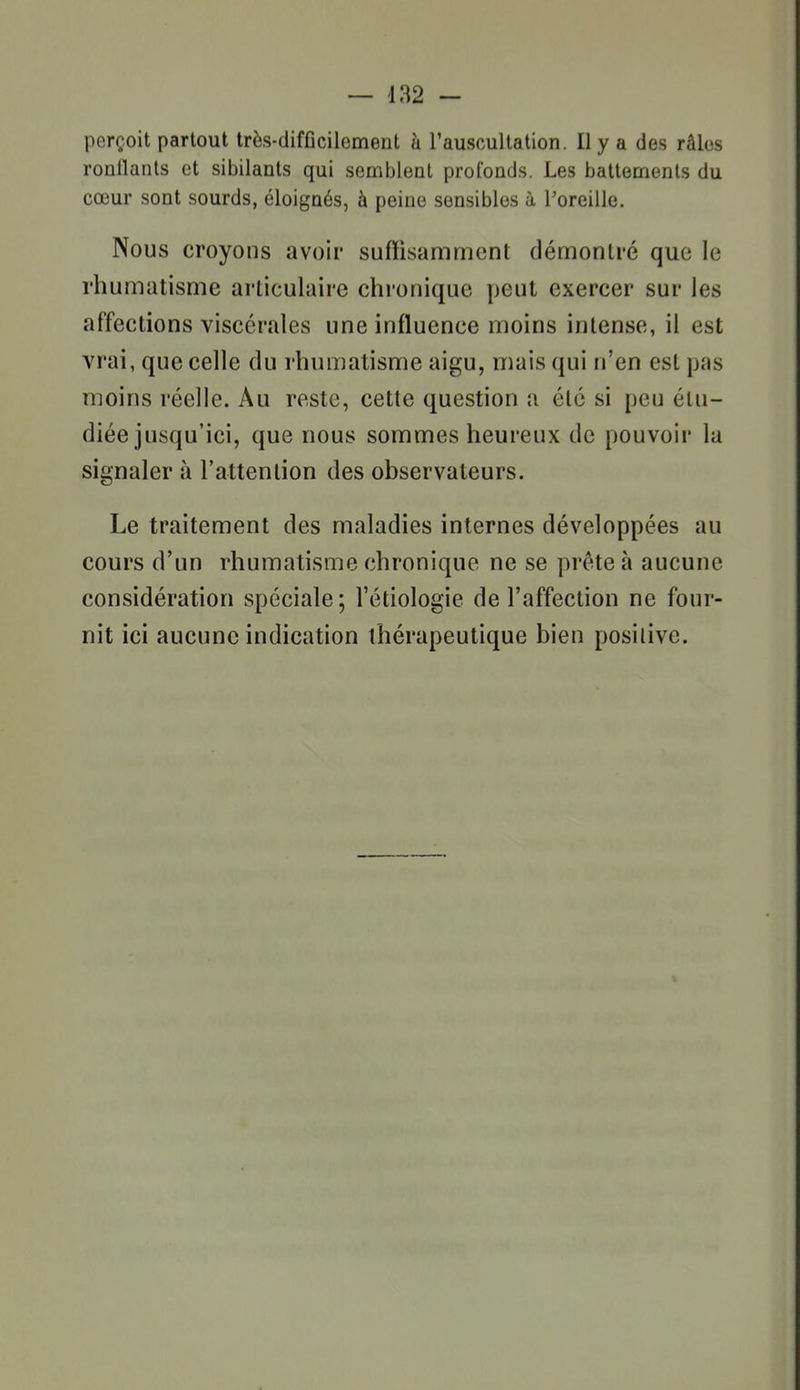 perçoit partout très-difficilement h l'auscultation. Il y a des râles ronflants et sibilants qui semblent prolonds. Les battements du cœur sont sourds, éloignés, à peine sensibles à l'oreille. Nous croyons avoir suffisamment démontré que le rhumatisme articulaire chronique peut exercer sur les affections viscérales une influence moins intense, il est vrai, que celle du rhumatisme aigu, mais qui n'en est pas moins réelle. Au reste, cette question a été si peu étu- diée jusqu'ici, que nous sommes heureux de pouvoir la signaler à l'attention des observateurs. Le traitement des maladies internes développées au cours d'un rhumatisme chronique ne se prête à aucune considération spéciale; l'étiologie de l'affection ne four- nit ici aucune indication thérapeutique bien posilive.