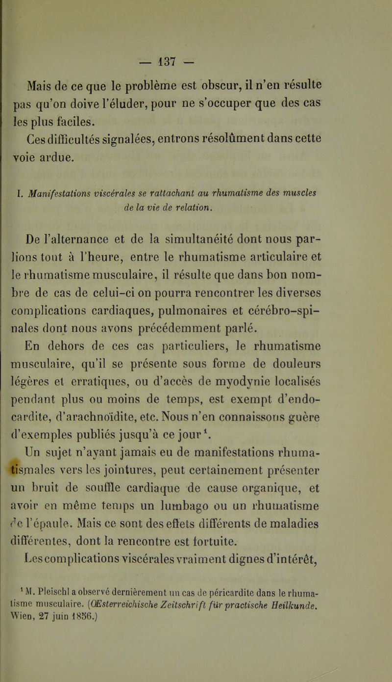 Mais de ce que le problème est obscur, il n'en résulte pas qu'on doive l'éluder, pour ne s'occuper que des cas les plus faciles. Ces difficultés signalées, entrons résolûment dans cette voie ardue. I. Manifestations viscérales se rattachant au rhumatisme des muscles de la vie de relation. De l'alternance et de la simultanéité dont nous par- lions tout à l'heure, entre le rhumatisme articulaire et le rhumatisme musculaire, il résulte que dans bon nom- bre de cas de celui-ci on pourra rencontrer les diverses complications cardiaques, pulmonaires et cérébro-spi- nales dont nous avons précédemment parlé. En dehors de ces cas particuliers, le rhumatisme musculaire, qu'il se présente sous forme de douleurs légères et erratiques, ou d'accès de myodynie localisés pendant plus ou moins de temps, est exempt d'endo- cardite, d'arachnoïdite, etc. Nous n'en connaissons guère d'exemples publiés jusqu'à ce jour*. Un sujet n'ayant jamais eu de manifestations rhuma- iîsniales vers les jointures, peut certainement présenter un bruit de souffle cardiaque de cause organique, et avoir en même tenips un lumbago ou un rhumatisme ('^c l'épaule. Mais ce vsont deseftets différents de maladies différentes, dont la rencontre est fortuite. Les complications viscérales vraiment dignes d'intérêt, * M. PleischI a observé dernièrement un cas de péricardite dans le rhuma- tisme musculaire. {Œsterreichische Zeitschrift fiir practische Heilkunde. Wien, 27 juin 1856.)