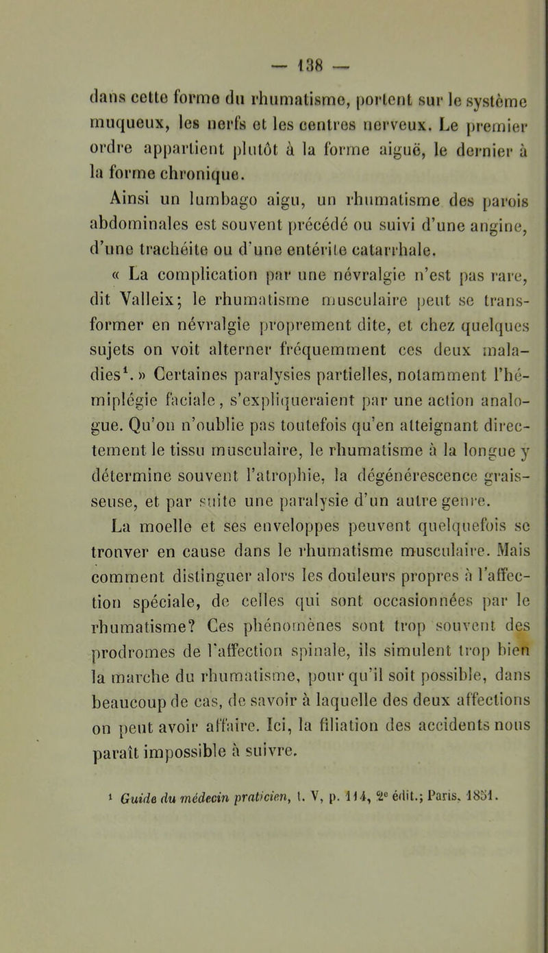 dans cette forme du rhumatisme, portent sur le système muqueux, les nerfs et les centres nerveux. Le premier ordre appartient plutôt à la forme aiguë, le dernier à la forme chronique. Ainsi un lumbago aigu, un rhumatisme des parois abdominales est souvent précédé ou suivi d'une angine, d'une trachéite ou d'une entérite catarrhale. « La complication par une névralgie n'est pas rare, dit Valleix; le rhumatisme musculaire peut se trans- former en névralgie proprement dite, et chez quelques sujets on voit alterner fréquemment ces deux mala- dies^» Certaines paralysies partielles, notamment l'hé- miplégie faciale, s'expliqueraient par une action analo- gue. Qu'on n'oublie pas toutefois qu'en atteignant direc- tement le tissu musculaire, le rhumatisme à la longue y détermine souvent l'atrophie, la dégénérescence grais- seuse, et par suite une paralysie d'un autre genre. La moelle et ses enveloppes peuvent quelquefois se tronver en cause dans le rhumatisme musculaire. Mais comment distinguer alors les douleurs propres à l'atFec- tion spéciale, de celles qui sont occasionnées par le rhumatisme? Ces phénomènes sont trop souvent des prodromes de l'affection spinale, ils simulent trop bien la marche du rhumatisme, pour qu'il soit possible, dans beaucoup de cas, de savoir à laquelle des deux affections on peut avoir affaire. Ici, la filiation des accidents nous paraît impossible à suivre. » Guide du médecin praticien, 1. V, p. lU, édit.; Paris. 1851.