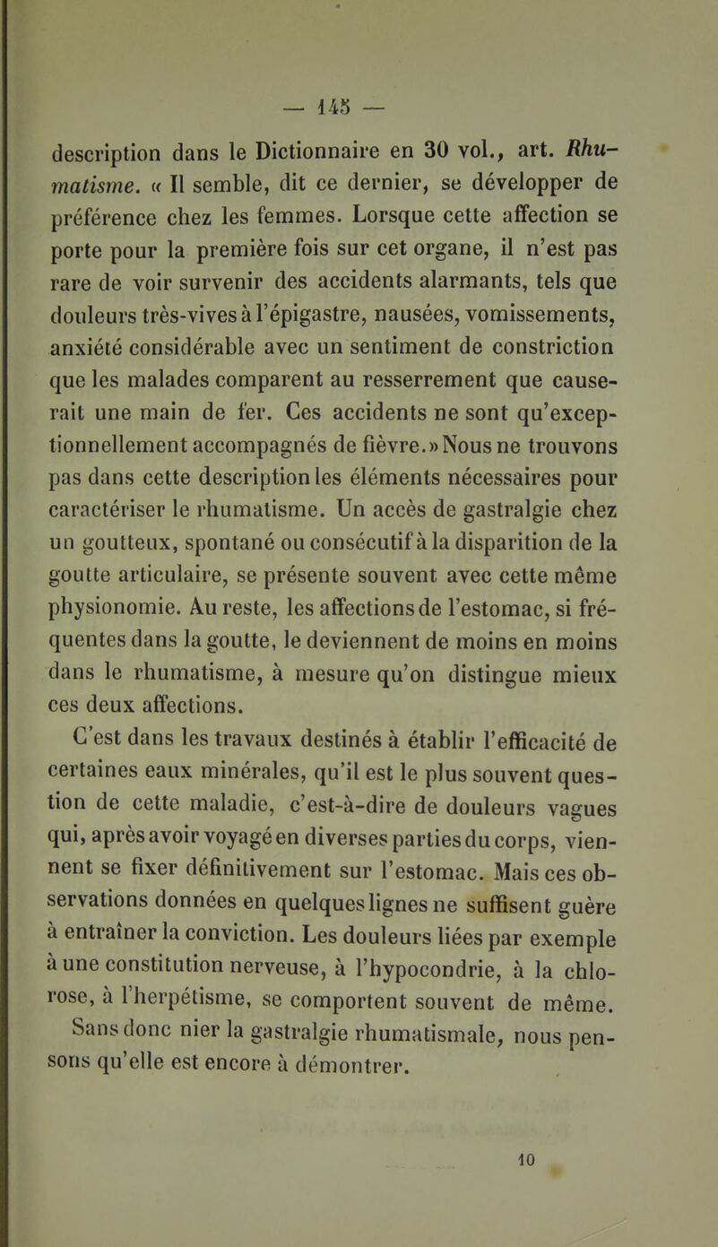 description dans le Dictionnaire en 30 vol., art. Rhu- matisme. « Il semble, dit ce dernier, se développer de préférence chez les femmes. Lorsque cette affection se porte pour la première fois sur cet organe, il n'est pas rare de voir survenir des accidents alarmants, tels que douleurs très-vives à l'épigastre, nausées, vomissements, anxiété considérable avec un sentiment de constriction que les malades comparent au resserrement que cause- rait une main de fer. Ces accidents ne sont qu'excep- tionnellement accompagnés de fièvre.»Nous ne trouvons pas dans cette description les éléments nécessaires pour caractériser le rhumatisme. Un accès de gastralgie chez un goutteux, spontané ou consécutif à la disparition de la goutte articulaire, se présente souvent avec cette même physionomie. Au reste, les affections de l'estomac, si fré- quentes dans la goutte, le deviennent de moins en moins dans le rhumatisme, à mesure qu'on distingue mieux ces deux affections. C'est dans les travaux destinés à établir l'efficacité de certaines eaux minérales, qu'il est le plus souvent ques- tion de cette maladie, c'est-à-dire de douleurs vagues qui, après avoir voyagé en diverses parties du corps, vien- nent se fixer définitivement sur l'estomac. Mais ces ob- servations données en quelques lignes ne suffisent guère à entraîner la conviction. Les douleurs bées par exemple à une constitution nerveuse, à l'hypocondrie, à la chlo- rose, à l'herpétisme, se comportent souvent de même. Sans donc nier la gastralgie rhumatismale, nous pen- sons qu'elle est encore à démontrer. 10