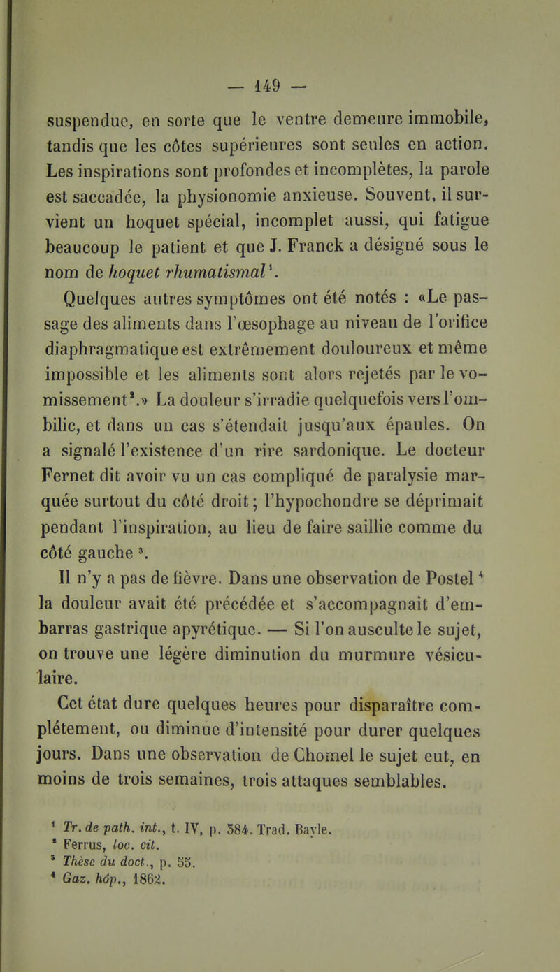 suspendue, en sorte que le ventre demeure inamobile, tandis que les côtes supérieures sont seules en action. Les inspirations sont profondes et incomplètes, la parole est saccadée, la physionomie anxieuse. Souvent, il sur- vient un hoquet spécial, incomplet aussi, qui fatigue beaucoup le patient et que J. Franck a désigné sous le nom de hoquet rhumatismaV. Quelques autres symptômes ont été notés : «Le pas- sage des aliments dans Tœsophage au niveau de l'orifice diaphragmalique est extrêmement douloureux et même impossible et les aliments sont alors rejetés par le vo- missement'.» La douleur s'irradie quelquefois vers l'om- bilic, et dans un cas s'étendait jusqu'aux épaules. On a signalé l'existence d'un rire sardonique. Le docteur Fernet dit avoir vu un cas compliqué de paralysie mar- quée surtout du côté droit; l'hypochondre se déprimait pendant l'inspiration, au lieu de faire saillie comme du côté gauche Il n'y a pas de fièvre. Dans une observation de Postel * la douleur avait été précédée et s'accompagnait d'em- barras gastrique apyrélique. — Si l'on ausculte le sujet, on trouve une légère diminution du murmure vésicu- laire. Cet état dure quelques heures pour disparaître com- plètement, ou diminue d'intensité pour durer quelques jours. Dans une observation de Chomel le sujet eut, en moins de trois semaines, trois attaques semblables. 1 Tr. de path. int., t. IV, p. 584. Trad. Bayle. * Ferrus, loc. cit. ' Thèse du doct., p. 53. * Gaz. hôp., 186)i.