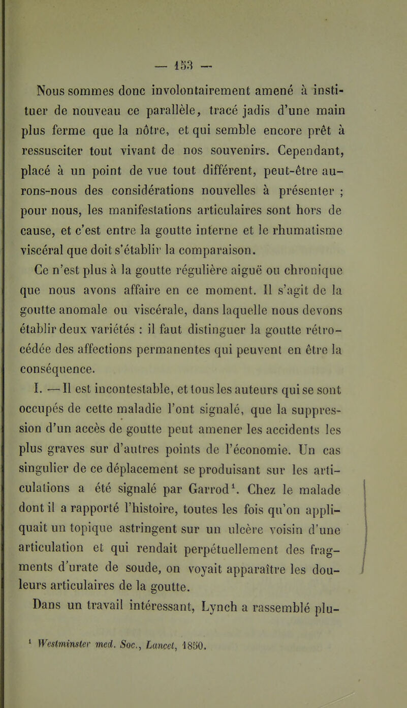 Nous sommes donc involontairement amené à insti- tuer de nouveau ce parallèle, tracé jadis d'une main plus ferme que la nôtre, et qui semble encore prêt à ressusciter tout vivant de nos souvenirs. Cependant, placé à un point de vue tout différent, peut-être au- rons-nous des considérations nouvelles à présenter ; pour nous, les manifestations articulaires sont hors de cause, et c'est entre la goutte interne et le rhumatisme viscéral que doit s'établir la comparaison. Ce n'est plus à la goutte régulière aiguë ou chronique que nous avons affaire en ce moment. Il s'agit de la goutte anomale ou viscérale, dans laquelle nous devons établir deux variétés : il faut distinguer la goutte rétro- cédée des affections permanentes qui peuvent en être la conséquence. ï. — Il est incontestable, et tous les auteurs qui se sont occupés de cette maladie l'ont signalé, que la suppres- sion d'un accès de goutte peut amener les accidents les plus graves sur d'autres points de l'économie. Un cas singulier de ce déplacement se produisant sur les arti- culations a été signalé par Garrod\ Chez le malade dont il a rapporté l'histoire, toutes les fois qu'on appli- quait un topique astringent sur un ulcère voisin d'une articulation et qui rendait perpétuellement des frag- ments d urate de soude, on voyait apparaître les dou- leurs articulaires de la goutte. Dans un travail intéressant, Lynch a rassemblé plu- ' Westminster med. Soc, Lancel, 1850.