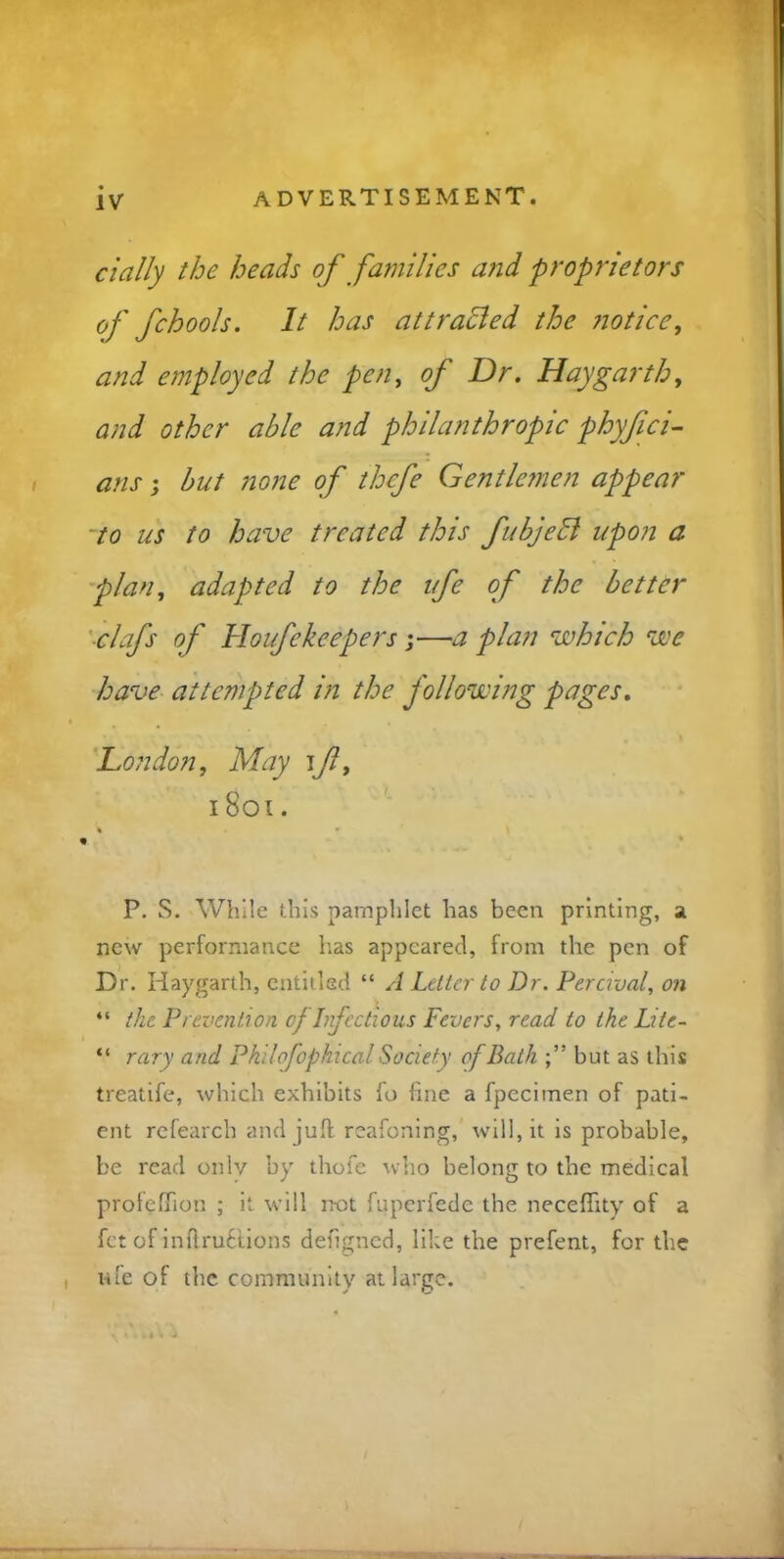 IV daily the heads of families and proprietors of fchools. It has attracted the notice, and employed the pen, of Dr. Hay garth, and other able and philanthropic phyfici- ans; but none of thcfe Gentlemen appear to us to have treated this fubjedl upon a plan, adapted to the ufe of the better clafs of Houfekeepers;—a plan which we have attempted in the following pages. London, May i jl, 1801. % * * « P. S. While this pamphlet has been printing, a new performance lias appeared, from the pen of Dr. Haygarth, entitled “ A Letter to Dr. Percival, on “ the Prevention of Infectious Fevers, read to the Lite- “ rary and Philofophical Society of Bath but as this treatife, which exhibits fo fine a fpeciinen of pati- ent refearcb and juft reafoning, will, it is probable, be read only by thofe who belong to the medical profcfTion ; it will not fuperfede the neceflity of a fet of inftrutlions defigned, like the prefent, for the ufe of the community at large.