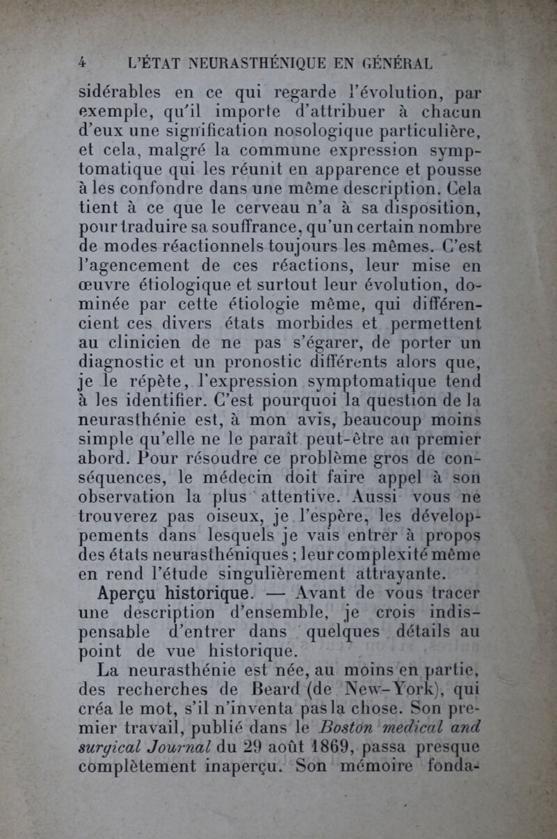 sidérables en ce qui regarde l’évolution, par exemple, qu'il importe d’attribuer à chacun d’eux une signification nosologique particulière, et cela, malgré la commune expression symp- tomatique qui les réunit en apparence et pousse à les confondre dans une même description. Cela tient à ce que le cerveau n’a à sa disposition, pour traduire sa souffrance, qu’un certain nombre de modes réactionnels toujours les mêmes. C’est l’agencement de ces réactions, leur mise en œuvre étiologique et surtout leur évolution, do- minée par cette étiologie même, qui différen- cient ces divers états morbides et permettent au clinicien de ne pas s’égarer, de porter un diagnostic et un pronostic différents alors que, je le répète, l’expression symptomatique tend à les identifier. C’est pourquoi la question de la neurasthénie est, à mon avis, beaucoup moins simple qu’elle ne le paraît peut-être an premier abord. Pour résoudre ce problème gros de con- séquences, le médecin doit faire appel à son observation la plus attentive. Aussi vous ne trouverez pas oiseux, je l’espère, les dévelop- pements dans lesquels je vais entrer à propos des états neurasthéniques ; leur complexité même en rend l’étude singulièrement attrayante. Aperçu historique. — Avant de vous tracer une description d’ensemble, je crois indis- pensable d’entrer dans quelques détails au point de vue historique. La neurasthénie est née, au moins en partie, des recherches de Beard (de New-York), qui créa le mot, s’il n’inventa pas la chose. Son pre- mier travail, publié dans le Boston medical and surgical Journal du 29 août 1869, passa presque complètement inaperçu. Son mémoire fonda-