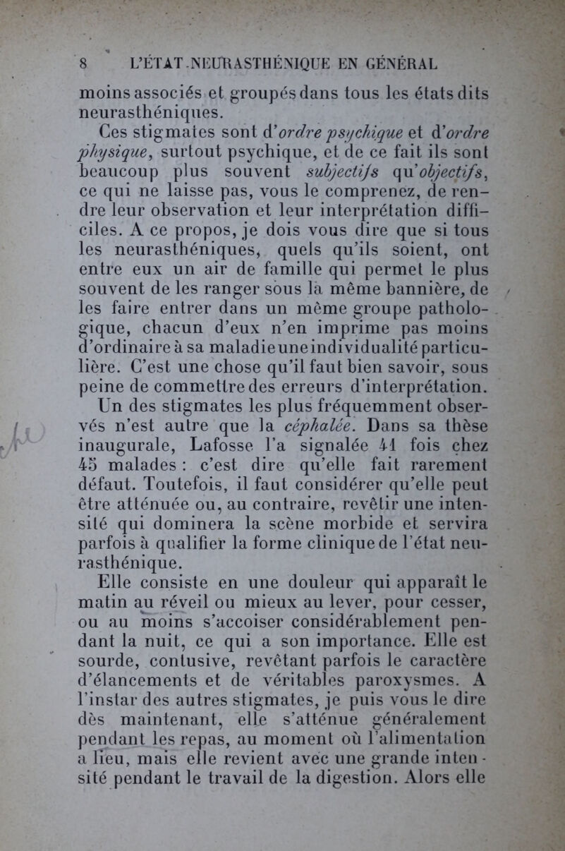 moins associés et groupés dans tous les états dits neurasthéniques. Ces stigmates sont d'ordre psychique et d’ordre physique, surtout psychique, et de ce fait ils sont beaucoup plus souvent subjectijs qu’objectifs, ce qui ne laisse pas, vous le comprenez, de ren- dre leur observation et leur interprétation diffi- ciles. A ce propos, je dois vous dire que si tous les neurasthéniques, quels qu’ils soient, ont entre eux un air de famille qui permet le plus souvent de les ranger sous la même bannière, de les faire entrer dans un même groupe patholo- gique, chacun d’eux n’en imprime pas moins d’ordinaire à sa maladieuneindividualité particu- lière. C’est une chose qu’il faut bien savoir, sous peine de commettre des erreurs d’interprétation. Un des stigmates les plus fréquemment obser- vés n’est autre que la céphalée. Dans sa thèse inaugurale, Lafosse l’a signalée 41 fois chez 45 malades : c’est dire qu’elle fait rarement défaut. Toutefois, il faut considérer qu’elle peut être atténuée ou, au contraire, revêtir une inten- sité qui dominera la scène morbide et servira parfois à qualifier la forme clinique de l’état neu- rasthénique. Elle consiste en une douleur qui apparaît le matin aju réveil ou mieux au lever, pour cesser, ou au moins s’accoiser considérablement pen- dant la nuit, ce qui a son importance. Elle est sourde, contusive, revêtant parfois le caractère d’élancements et de véritables paroxysmes. A l’instar des autres stigmates, je puis vous le dire dès maintenant, elfe s’atténue généralement pendant les repas, au moment où ralimentalion a lieu, mais elle revient avec une grande inten - sité pendant le travail de la digestion. Alors elle
