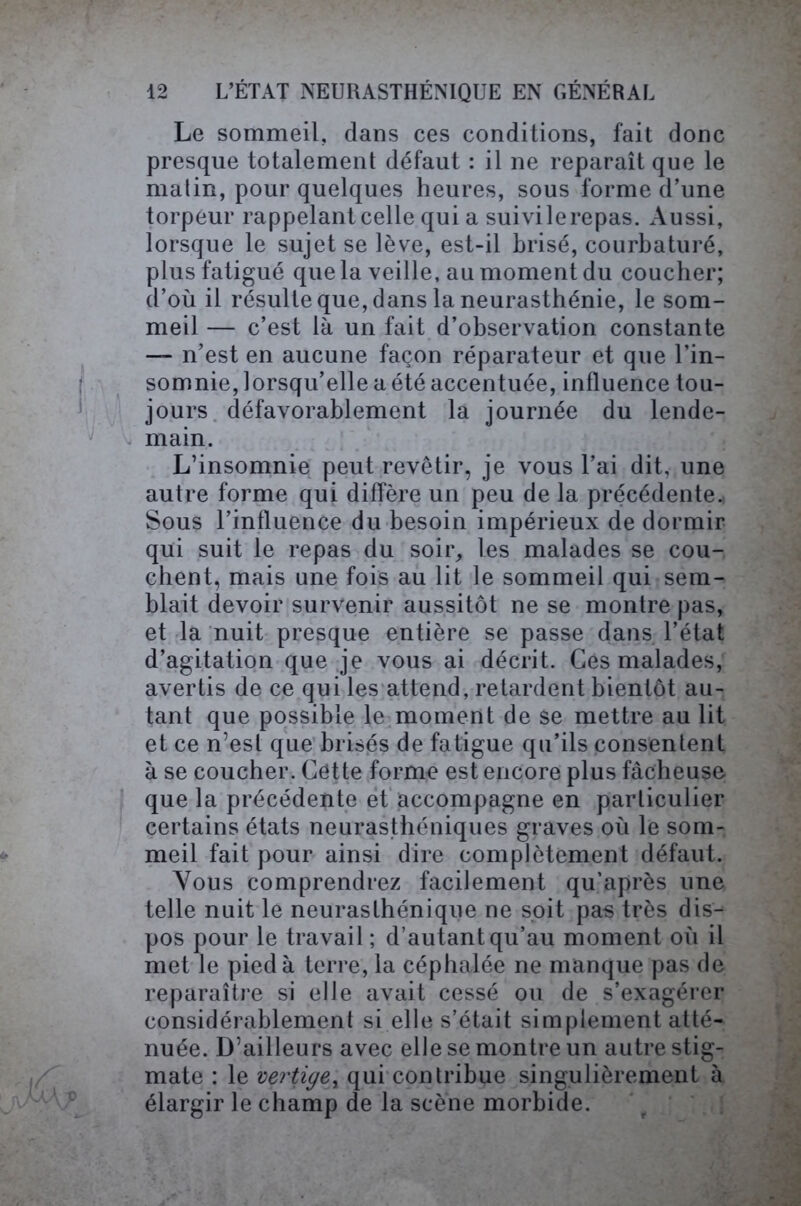 Le sommeil, dans ces conditions, fait donc presque totalement défaut : il ne reparaît que le matin, pour quelques heures, sous forme d’une torpeur rappelant celle qui a suivilerepas. Aussi, lorsque le sujet se lève, est-il brisé, courbaturé, plus fatigué que la veille, au moment du coucher; d’où il résulte que, dans la neurasthénie, le som- meil — c’est là un fait d’observation constante —- n’est en aucune façon réparateur et que l’in- somnie, lorsqu’elle a été accentuée, influence tou- jours défavorablement la journée du lende- main. L’insomnie peut revêtir, je vous l’ai dit, une autre forme qui diffère un peu de la précédente., Sous l’influence du besoin impérieux de dormir qui suit le repas du soir, les malades se cou- chent, mais une fois au lit le sommeil qui sem- blait devoir survenir aussitôt ne se montre pas, et la nuit presque entière se passe dans l’état d’agitation que je vous ai décrit. Ces malades, avertis de ce qui les attend, retardent bientôt au- tant que possible le moment de se mettre au lit et ce n’esl que brisés de fatigue qu’ils consentent à se coucher. Cette forme est encore plus fâcheuse que la précédente et accompagne en particulier certains états neurasthéniques graves où le som- meil fait pour ainsi dire complètement défaut. Vous comprendrez facilement qu’après une telle nuit le neurasthénique ne soit pas très dis- pos pour le travail; d’autant qu’au moment où il met le pied à terre, la céphalée ne manque pas de reparaître si elle avait cessé ou de s’exagérer considérablement si elle s’était simplement atté- nuée. D’ailleurs avec elle se montre un autre stig- mate : le vertige, qui contribue singulièrement à élargir le champ de la scène morbide.