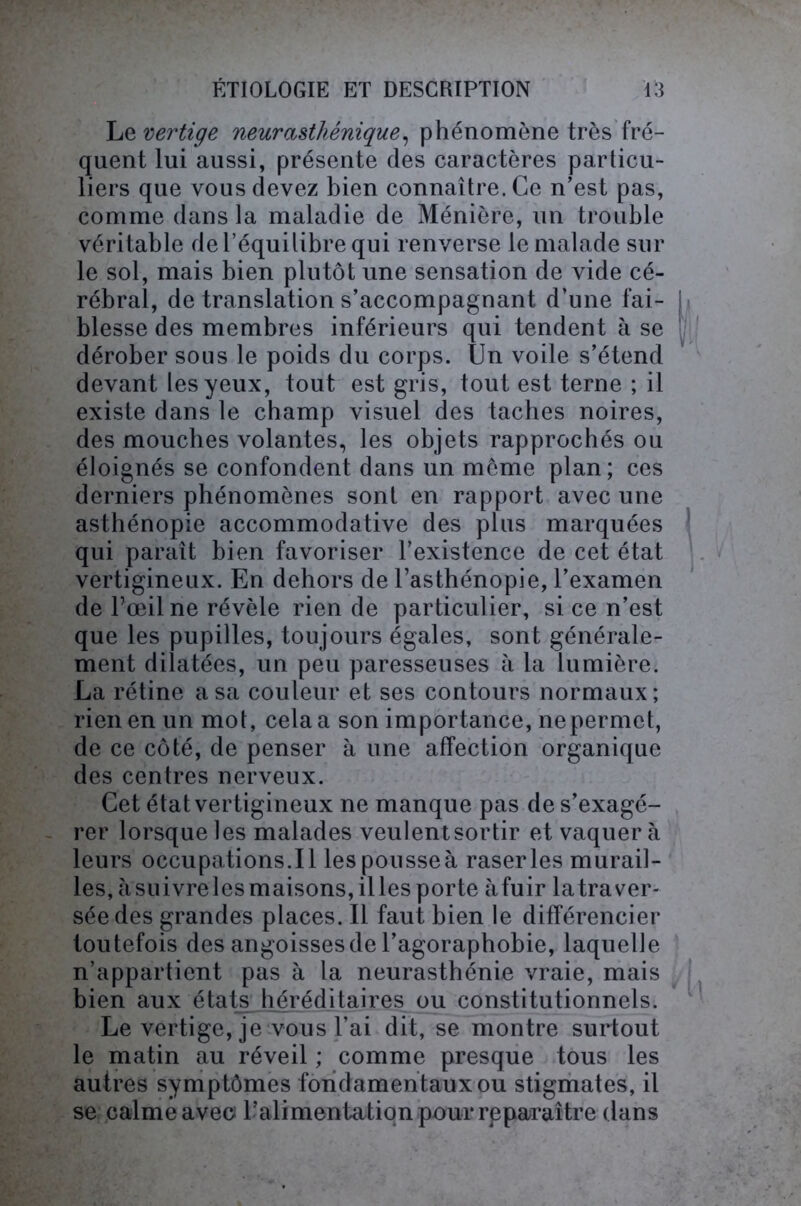 Le vertige neurasthénique, phénomène très fré- quent lui aussi, présente des caractères particu- liers que vous devez bien connaître. Ce n’est pas, comme dans la maladie de Ménière, un trouble véritable de l’équilibre qui renverse le malade sur le sol, mais bien plutôt une sensation de vide cé- rébral, de translation s’accompagnant d’une fai- blesse des membres inférieurs qui tendent à se dérober sous le poids du corps. Un voile s’étend devant les yeux, tout est gris, tout est terne ; il existe dans le champ visuel des taches noires, des mouches volantes, les objets rapprochés ou éloignés se confondent dans un môme plan; ces derniers phénomènes sont en rapport avec une asthénopie accommodative des plus marquées qui paraît bien favoriser l’existence de cet état vertigineux. En dehors de l’asthénopie, l’examen de l’œil ne révèle rien de particulier, si ce n’est que les pupilles, toujours égales, sont générale- ment dilatées, un peu paresseuses à la lumière. La rétine a sa couleur et ses contours normaux ; rien en un mot, cela a son importance, nepermct, de ce côté, de penser à une affection organique des centres nerveux. Cet état vertigineux ne manque pas de s’exagé- rer lorsque les malades veulentsortir et vaquera leurs occupations.il lespousseà raser les murail- les, àsuivrelesmaisons,illes porte àfuir latraver- séedes grandes places. Il faut bien le différencier toutefois des angoisses de l’agoraphobie, laquelle n’appartient pas à la neurasthénie vraie, mais bien aux états héréditaires ou constitutionnels. Le vertige, je vous l’ai dit, se montre surtout le matin au réveil ; comme presque tous les autres symptômes fondamentaux ou stigmates, il se calme avec l’alimentation pour rpparaître dans