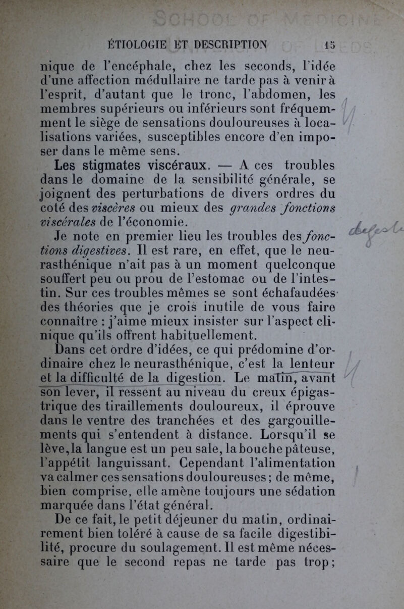 nique de l’encéphale, chez les seconds, l’idée d’une affection médullaire ne tarde pas à venir à l’esprit, d’autant que le tronc, l’abdomen, les membres supérieurs ou inférieurs sont fréquem- ment le siège de sensations douloureuses à loca- lisations variées, susceptibles encore d’en impo- ser dans le meme sens. Les stigmates viscéraux. — A ces troubles dans le domaine de la sensibilité générale, se joignent des perturbations de divers ordres du coté des viscères ou mieux des grandes fonctions viscérales de l’économie. Je note en premier lieu les troubles des fonc- tions digestives. Il est rare, en effet, que le neu- rasthénique n’ait pas à un moment quelconque souffert peu ou prou de l’estomac ou de l’intes- tin. Sur ces troubles mêmes se sont échafaudées des théories que je crois inutile de vous faire connaître : j’aime mieux insister sur l’aspect cli- nique qu’ils offrent habituellement. Dans cet ordre d’idées, ce qui prédomine d’or- dinaire chez le neurasthénique, c’est la lenteur et la difficulté delà digestion. Le maîîïf, avant son lever, il ressent au niveau du creux épigas- trique des tiraillements douloureux, il éprouve dans le ventre des tranchées et des gargouille- ments qui s’entendent à distance. Lorsqu’il se lève, la langue est un peu sale, la bouche pâteuse, 1 appétit languissant. Cependant l’alimentation va calmer ces sensations douloureuses ; de môme, bien comprise, elle amène toujours une sédation marquée dans l’état général. De ce fait, le petit déjeuner du matin, ordinai- rement bien toléré à cause de sa facile digestibi- lité, procure du soulagement. Il est même néces- saire que le second repas ne tarde pas trop ;