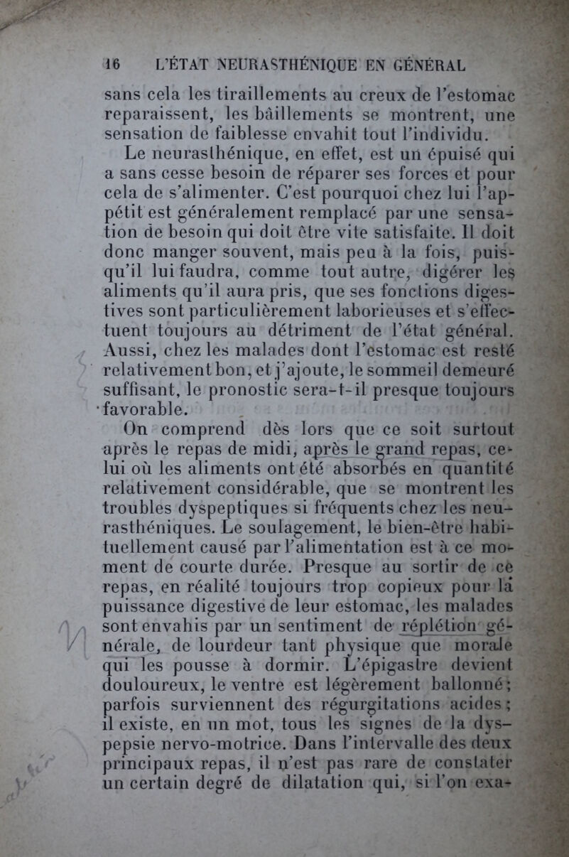 sans cela les tiraillements au creux de Uestomac reparaissent, les bâillements se montrent, une sensation de faiblesse envahit tout l’individu. Le neurasthénique, en effet, est un épuisé qui a sans cesse besoin de réparer ses forces et pour cela de s’alimenter. C’est pourquoi chez lui l’ap- pétit est généralement remplacé par une sensa- tion de besoin qui doit être vite satisfaite. 11 doit donc manger souvent, mais peu à la fois, puis- qu’il lui faudra, comme tout autre, digérer le§ aliments qu’il aura pris, que ses fonctions diges- tives sont particulièrement laborieuses et s’effec- tuent toujours au détriment de l’état général. Aussi, chez les malades dont l’estomac est resté relativement bon, et j’ajoute, le sommeil demeuré suffisant, le pronostic sera-1-il presque toujours •favorable. On comprend dès lors que ce soit surtout après le repas de midi, après le grand repas, ce* lui où les aliments ont été absorbés en quantité relativement considérable, que se montrent les troubles dyspeptiques si fréquents chez les neu- rasthéniques. Le soulagement, le bien-être habi- tuellement causé par l’alimentation est à ce mo- ment de courte durée. Presque au sortir de ce repas, en réalité toujours trop copieux pour la puissance digestive de leur estomac, les malades sont envahis par un sentiment de réplétion gé- nérale, de lourdeur tant physique que morale qui les pousse à dormir. L’épigastre devient douloureux, le ventre est légèrement ballonné; parfois surviennent des régurgitations acides; il existe, en un mot, tous les signes de la dys- pepsie nervo-motrice. Dans l’intervalle des deux principaux repas, il n’est pas rare de constater un certain degré de dilatation qui, si l’on exa-