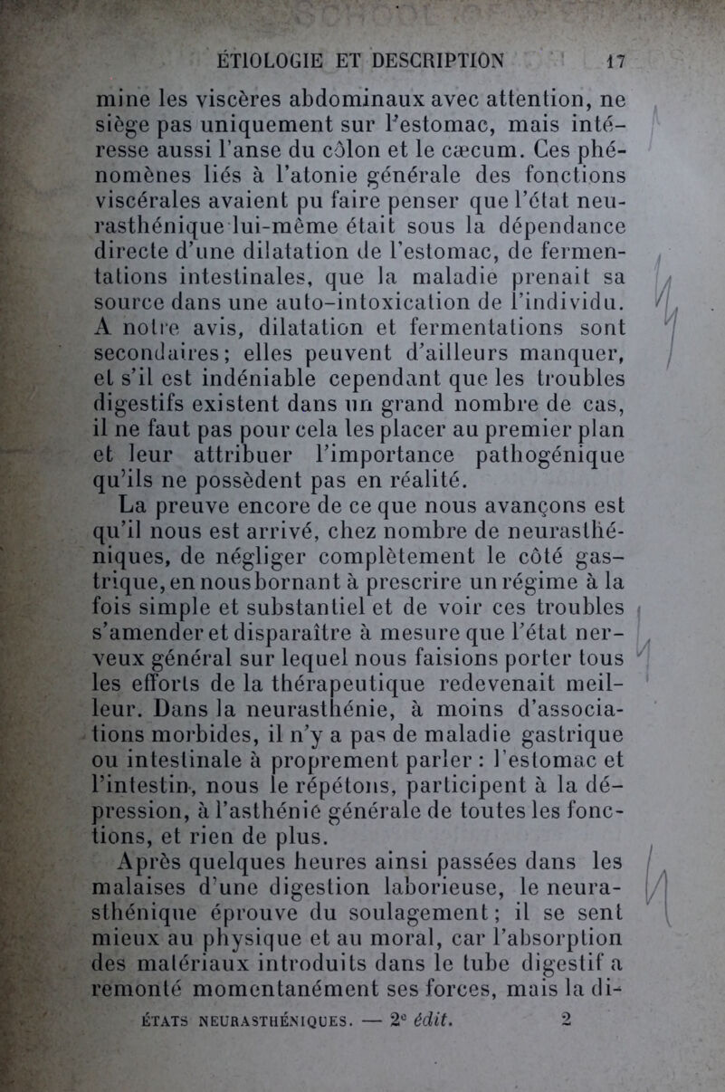 mine les viscères abdominaux avec attention, ne siège pas uniquement sur l'estomac, mais inté- resse aussi l’anse du côlon et le cæcum. Ces phé- nomènes liés à l’atonie générale des fonctions viscérales avaient pu faire penser que l’état neu- rasthénique lui-même était sous la dépendance directe d’une dilatation de l’estomac, de fermen- tations intestinales, que la maladie prenait sa source dans une auto-intoxication de l’individu. A notre avis, dilatation et fermentations sont secondaires; elles peuvent d’ailleurs manquer, et s’il est indéniable cependant que les troubles digestifs existent dans un grand nombre de cas, il ne faut pas pour cela les placer au premier plan et leur attribuer l’importance pathogénique qu’ils ne possèdent pas en réalité. La preuve encore de ce que nous avançons est qu’il nous est arrivé, chez nombre de neurasthé- niques, de négliger complètement le côté gas- trique, en nousbornant à prescrire un régime à la fois simple et substantiel et de voir ces troubles s’amender et disparaître à mesure que l’état ner- veux général sur lequel nous faisions porter tous les efforts de la thérapeutique redevenait meil- leur. Dans la neurasthénie, à moins d’associa- tions morbides, il n’y a pas de maladie gastrique ou intestinale à proprement parler : l’estomac et l’intestin, nous le répétons, participent à la dé- pression, à l’asthénie générale de toutes les fonc- tions, et rien de plus. Après quelques heures ainsi passées dans les malaises d’une digestion laborieuse, le neura- sthénique éprouve du soulagement; il se sent mieux au physique et au moral, car l’absorption des matériaux introduits dans le tube digestif a remonté momentanément ses forces, mais la di- ÉTATS NEURASTHÉNIQUES. — 2e édit. 2