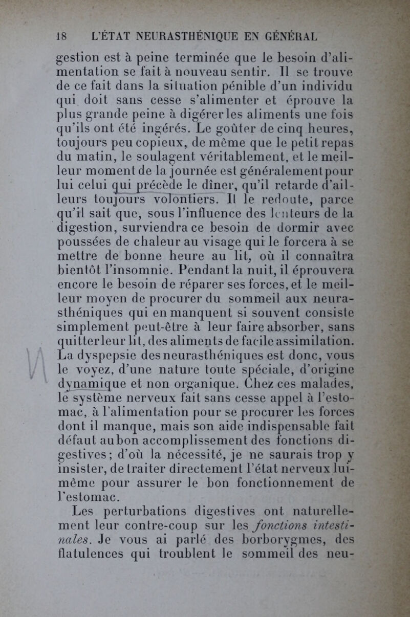 gestion est à peine terminée que le besoin d’ali- mentation se fait à nouveau sentir. Il se trouve de ce fait dans la si (nation pénible d’un individu qui doit sans cesse s’alimenter et éprouve la plus grande peine à digérer les aliments une fois qu’ils ont été ingérés. Le goûter de cinq heures, toujours peu copieux, de même que le petit repas du matin, le soulagent véritablement, et le meil- leur moment de la journée est généralement pour lui celui qui précède le dîner, qu’il retarde d’ail- leurs toujours volontiers. Il le redoute, parce qu’il sait que, sous l’influence des lenteurs de la digestion, surviendra ce besoin de dormir avec poussées de chaleur au visage qui le forcera à se mettre de bonne heure au lit, où il connaîtra bientôt l’insomnie. Pendant la nuit, il éprouvera encore le besoin de réparer ses forces, et le meil- leur moyen de procurer du sommeil aux neura- sthéniques qui en manquent si souvent consiste simplement peut-être à leur faire absorber, sans quitter leur li t, des aliments de facile assimilation. La dyspepsie des neurasthéniques est donc, vous le voyez, d’une nature toute spéciale, d’origine dynamique et non organique. Chez ces malades, le système nerveux fait sans cesse appel à l’esto- mac, à l’alimentation pour se procurer les forces dont il manque, mais son aide indispensable fait défaut aubon accomplissement des fonctions di- gestives; d’où la nécessité, je ne saurais trop y insister, de traiter directement l’état nerveux lui- même pour assurer le bon fonctionnement de l’estomac. Les perturbations digestives ont naturelle- ment leur contre-coup sur les fonctions intesti- nales. Je vous ai parlé des borborygmes, des flatulences qui troublent le sommeil des lieu-