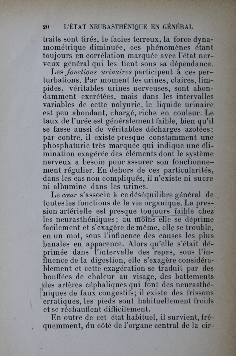 traits sont tirés, le faciès terreux, la force dyna- mométrique diminuée, ces phénomènes étant toujours en corrélation marquée avec l’état ner- veux général qui les tient sous sa dépendance. Les fonctions urinaires participent à ces per- turbations. Par moment les urines, claires, lim- pides, véritables urines nerveuses, sont abon- damment excrétées, mais dans les intervalles variables de cette polyurie, le liquide urinaire est peu abondant, chargé, riche en couleur. Le taux de l’urée est généralement faible, bien qu’il se fasse aussi de véritables décharges azotées; par contre, il existe presque constamment une phosphaturie très marquée qui indique une éli- mination exagérée des éléments dont le système nerveux a besoin pour assurer son fonctionne- ment régulier. En dehors de ces particularités, dans les cas non compliqués, il n’existe ni sucre ni albumine dans les urines. Le cœur s’associe à ce déséquilibre général de toutes les fonctions de la vie organique. La pres- sion artérielle est presque toujours faible chez les neurasthéniques; au lîlüîmTëlle se déprime facilement et s’exagère de même, elle se trouble, en un mot, sous l’influence des causes les plus banales en apparence. Alors qu’elle s’était dé- primée dans l’intervalle des repas, sous l’in- fluence de la digestion, elle s’exagère considéra- blement et cette exagération se traduit par des bouffées de chaleur au visage, des battements (des artères céphaliques qui font des neurasthé- niques de faux congestifs; il existe des frissons erratiques, les pieds sont habituellement froids et se réchauffent difficilement. En outre de cet état habituel, il survient, fré- quemment, du côté de l’organe central de la cir-