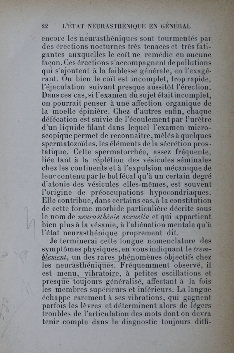 encore les neurasthéniques sont tourmentés par des érections nocturnes très tenaces et très fati- gantes auxquelles le coït ne remédie en aucune façon. Ces érections s’accompagnent de pollutions qui s’ajoutent à la faiblesse générale, en l’exagé- rant. Ou bien le coït est incomplet, trop rapide, l’éjaculation suivant presque aussitôt l’érection. Dans ces cas, si l’examen du sujet était incomplet, on pourrait penser à une affection organique de la moelle épinière. Chez d’autres enfin, chaque défécation est suivie de l’écoulement par l’urètre d’un liquide filant dans lequel l’examen micro- scopique permet de reconnaître, mêlés à quelques spermatozoïdes, les éléments delà sécrétion pros- tatique. Cette spermatorrhée, assez fréquente, liée tant à la réplétion des vésicules séminales chez les continents et à l’expulsion mécanique de leur contenu par le bol fécal qu’à un certain degré d'atonie des vésicules elles-mêmes, est souvent l’origine de préoccupations hypocondriaques. Elle contribue, dans certains cas, à la constitution de cette forme morbide particulière décrite sous le nom de neurasthénie sexuelle et qui appartient bien plus à la vésanie, à l’aliénation mentale qu’à l’état neurasthénique proprement dit. Je terminerai cette longue nomenclature des symptômes physiques, en vous indiquant le trem- blement, un des rares phénomènes objectifs chez les neurasthéniques. Fréquemment observé, il est menu, vibratoire, à petites oscillations et presque toujours généralisé, affectant à la fois les membres supérieurs et inférieurs. La langue échappe rarement à ses vibrations, qui gagnent parfois les lèvres et déterminent alors de légers troubles de l’articulation des mots dont on devra tenir compte dans le diagnostic toujours diffi-