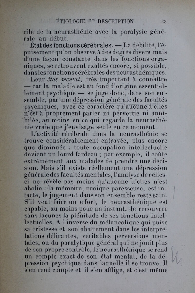 cile de la neurasthénie avec la paralysie géné- rale au début. État des fonctions cérébrales. — La débilité, l’é- puisement qu’on observe à des degrés divers mais d’une façon constante dans les fonctions orga- niques, se retrouvent exaltés encore, si possible, danslesfonctionscérébrales desneurasthéniques. Leur état mental, très important à connaître — car la maladie est au fond d’origine essentiel- lement psychique — se juge donc, dans son en- semble, par une dépression générale des facultés psychiques, avec ce caractère qu’aucune d’elles n’est à proprement parler ni pervertie ni anni- hilée, au moins en ce qui regarde la neurasthé- nie vraie que j’envisage seule en ce moment. L’activité cérébrale dans la neurasthénie se trouve considérablement entravée, plus encore que diminuée : toute occupation intellectuelle devient un lourd fardeau ; par exemple, il coûte extrêmement aux malades de prendre une déci- sion. Mais s’il existe réellement une dépression générale des facultés mentales, l’analyse de celles- ci ne révèle pas moins qu’aucune d’elles n’est abolie : la mémoire, quoique paresseuse, est in- tacte, le jugement dans son ensemble reste sain. S’il veut faire un effort, le neurasthénique est capable, au moins pour un instant, de recouvrer sans lacunes la plénitude de ses fonctions intel- lectuelles. A 1 inverse du mélancolique qui puise sa tristesse et son abattement dans les interpré- tations délirantes, véritables perversions men- tales, ou du paralytique général qui ne jouit plus de son propre contrôle, le neurasthénique se rend un compte exact de son état mental, de la dé- pression psychique dans laquelle il se trouve. Il s’en rend compte et il s’en afflige, et c’est même