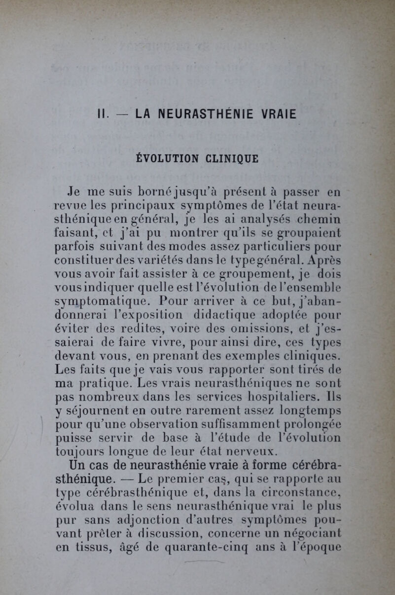 II. - LA NEURASTHÉNIE VRAIE ÉVOLUTION CLINIQUE Je me suis borné jusqu’à présent à passer en revue les principaux symptômes de l’état neura- sthénique en général, je les ai analysés chemin faisant, et j’ai pu montrer qu’ils se groupaient parfois suivant des modes assez particuliers pour constituer des variétés dans le type général. Après vous avoir fait assister à ce groupement, je dois vous indiquer quelle est l’évolution de l’ensemble symptomatique. Pour arriver à ce but, j’aban- donnerai l’exposition didactique adoptée pour éviter des redites, voire des omissions, et j’es- saierai de faire vivre, pour ainsi dire, ces types devant vous, en prenant des exemples cliniques. Les faits que je vais vous rapporter sont tirés de ma pratique. Les vrais neurasthéniques ne sont pas nombreux dans les services hospitaliers. Ils y séjournent en outre rarement assez longtemps pour qu’une observation suffisamment prolongée puisse servir de base à l’étude de l’évolution toujours longue de leur état nerveux. Ün cas de neurasthénie vraie à forme cérébra- sthénique. — Le premier ca$, qui se rapporte au type cérébrasthénique et, dans la circonstance, évolua dans le sens neurasthénique vrai le plus pur sans adjonction d’autres symptômes pou- vant prêter à discussion, concerne un négociant en tissus, âgé de quarante-cinq ans à l’époque