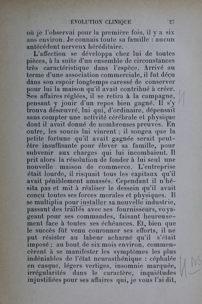 où je l’observai pour la première fois, il y a six ans environ. Je connais toute sa famille : aucun antécédent nerveux héréditaire. L’affection se développa chez lui de toutes pièces, à la suite d’un ensemble de circonstances très caractéristique dans l’espèce. Arrivé au terme d’une association commerciale, il fut déçu dans son espoir longtemps caressé de conserver pour lui la maison qu'il avait contribué à créer. Ses affaires réglées, il se retira à la campagne, pensant y jouir d’un repos bien gagné. Il s’y trouva désœuvré, lui qui, d’ordinaire, dépensait sans compter une activité cérébrale et physique dont il avait donné de nombreuses preuves. En outre, les soucis lui vinrent ; il songea que la petite fortune qu'il avait gagnée serait peut- être insuffisante pour élever sa famille, pour subvenir aux charges qui lui incombaient. Il prit alors la résolution de fonder à lui seul une nouvelle maison de commerce. L’entreprise était lourde, il risquait tous les capitaux qu’il avait péniblement amassés. Cependant il n’hé- sita pas et mit à réaliser le dessein qu’il avait conçu toutes ses forces morales et physiques. Il se multiplia pour installer sa nouvelle industrie, passant des traîfes avec ses fournisseurs, voya- geant pour ses commandes, faisant heureuse- ment face à toutes ses échéances. Et, bien que le succès fût venu couronner ses efforts, il ne put résister au labeur acharné qu’il s’était imposé ; au bout de six mois environ, commen- cèrent à se manifester les symptômes les plus indéniables de l’état neurasthénique : céphalée en casque, légers vertiges, insomnie marquée, irrégularités dans le caractère, inquiétudes injustifiées pour ses affaires qui, je vous l’ai dit,