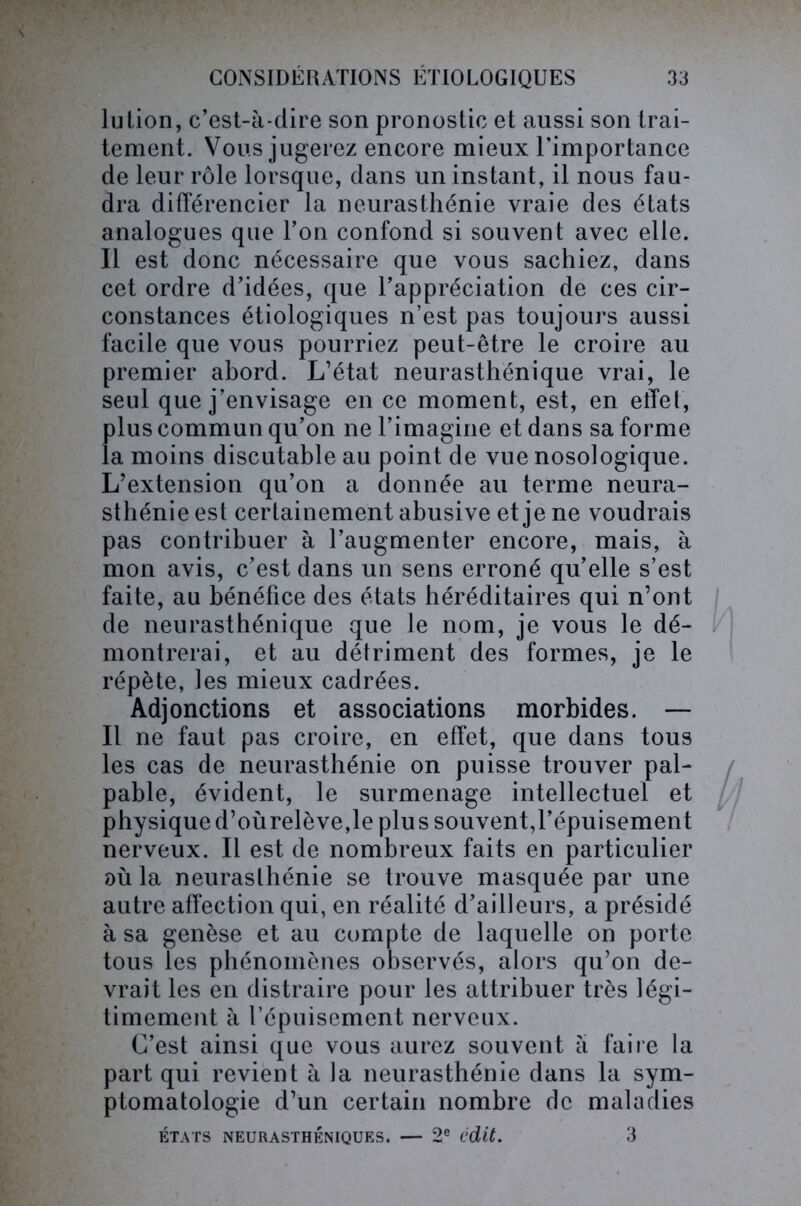 lu lion, c’est-à-dire son pronostic et aussi son trai- tement. Vous jugerez encore mieux l’importance de leur rôle lorsque, dans un instant, il nous fau- dra différencier la neurasthénie vraie des états analogues que l’on confond si souvent avec elle. Il est donc nécessaire que vous sachiez, dans cet ordre d’idées, que l’appréciation de ces cir- constances étiologiques n’est pas toujours aussi facile que vous pourriez peut-être le croire au premier abord. L’état neurasthénique vrai, le seul que j’envisage en ce moment, est, en effet, plus commun qu’on ne l’imagine et dans sa forme la moins discutable au point de vue nosologique. L’extension qu’on a donnée au terme neura- sthénie est certainement abusive et je ne voudrais pas contribuer à l’augmenter encore, mais, à mon avis, c’est dans un sens erroné qu’elle s’est faite, au bénéfice des états héréditaires qui n’ont de neurasthénique que le nom, je vous le dé- montrerai, et au détriment des formes, je le répète, les mieux cadrées. Adjonctions et associations morbides. — Il ne faut pas croire, en effet, que dans tous les cas de neurasthénie on puisse trouver pal- pable, évident, le surmenage intellectuel et physiqued’oùrelève,le plus souvent,l’épuisement nerveux. Il est de nombreux faits en particulier où la neurasthénie se trouve masquée par une autre affection qui, en réalité d’ailleurs, a présidé à sa genèse et au compte de laquelle on porte tous les phénomènes observés, alors qu’on de- vrait les en distraire pour les attribuer très légi- timement à l’épuisement nerveux. C’est ainsi que vous aurez souvent à faire la part qui revient à la neurasthénie dans la sym- ptomatologie d’un certain nombre de maladies ÉTATS NEURASTHÉNIQUES. — 2e i'dit. 3
