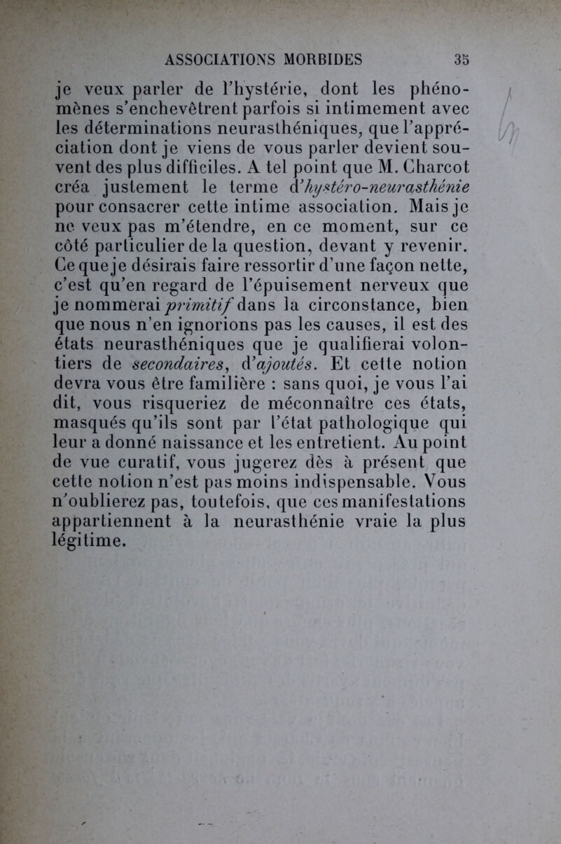 je veux parler de l’hystérie, dont les phéno- mènes s’enchevêtrent parfois si intimement avec les déterminations neurasthéniques, que l’appré- ciation dont je viens de vous parler devient sou- vent des plus difficiles. A tel point que M. Charcot créa justement le terme d'hystéro-neurasthénie pour consacrer cette intime association. Mais je ne veux pas m’étendre, en ce moment, sur ce côté particulier de la question, devant y revenir. Ce que je désirais faire ressortir d’une façon nette, c’est qu’en regard de l’épuisement nerveux que je nommerai 'primitif dans la circonstance, bien que nous n’en ignorions pas les causes, il est des états neurasthéniques que je qualifierai volon- tiers de secondaires, Rajoutés. Et cette notion devra vous être familière : sans quoi, je vous l’ai dit, vous risqueriez de méconnaître ces états, masqués qu’ils sont par l’état pathologique qui leur a donné naissance et les entretient. Au point de vue curatif, vous jugerez dès à présent que cette notion n’est pas moins indispensable. Vous n’oublierez pas, toutefois, que ces manifestations appartiennent à la neurasthénie vraie la plus légitime.