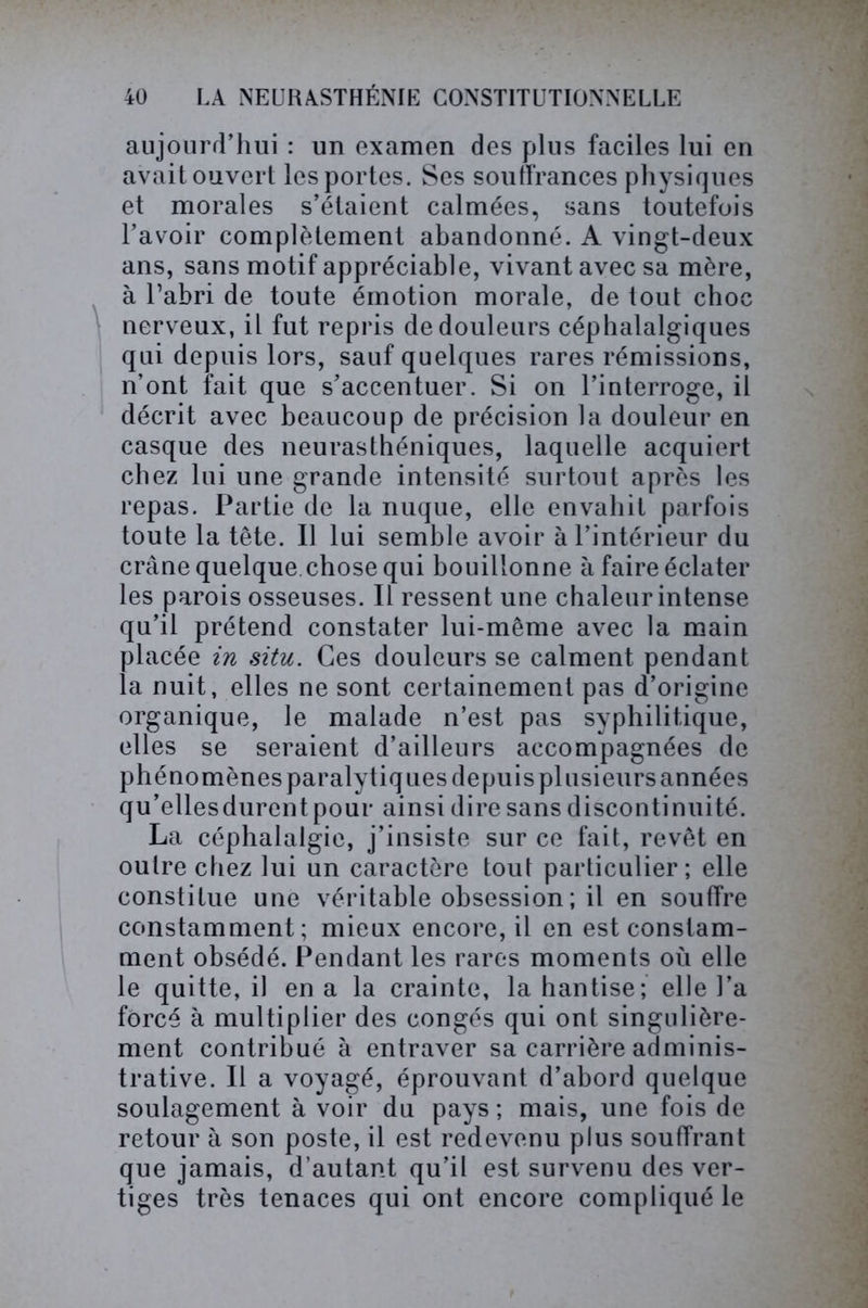 aujourd’hui : un examen des plus faciles lui en avait ouvert les portes. Ses souffrances physiques et morales s’étaient calmées, sans toutefois l’avoir complètement abandonné. A vingt-deux ans, sans motif appréciable, vivant avec sa mère, à l’abri de toute émotion morale, de tout choc nerveux, il fut repris de douleurs céphalalgiques qui depuis lors, sauf quelques rares rémissions, n’ont fait que s’accentuer. Si on l’interroge, il décrit avec beaucoup de précision la douleur en casque des neurasthéniques, laquelle acquiert chez lui une grande intensité surtout après les repas. Partie de la nuque, elle envahit parfois toute la tête. Il lui semble avoir à l’intérieur du crâne quelque chose qui bouillonne à faire éclater les parois osseuses. Il ressent une chaleur intense qu’il prétend constater lui-même avec la main placée in situ. Ces douleurs se calment pendant la nuit, elles ne sont certainement pas d’origine organique, le malade n’est pas syphilitique, elles se seraient d’ailleurs accompagnées de phénomènes paralytiques depuis plusieurs années qu’ellesdurentpour ainsi dire sans discontinuité. La céphalalgie, j’insiste sur ce fait, revêt en outre chez lui un caractère tout particulier; elle constitue une véritable obsession ; il en souffre constamment; mieux encore, il en est constam- ment obsédé. Pendant les rares moments où elle le quitte, il en a la crainte, la hantise; elle l’a forcé à multiplier des congés qui ont singulière- ment contribué à entraver sa carrière adminis- trative. Il a voyagé, éprouvant d’abord quelque soulagement à voir du pays ; mais, une fois de retour à son poste, il est redevenu plus souffrant que jamais, d’autant qu’il est survenu des ver- tiges très tenaces qui ont encore compliqué le