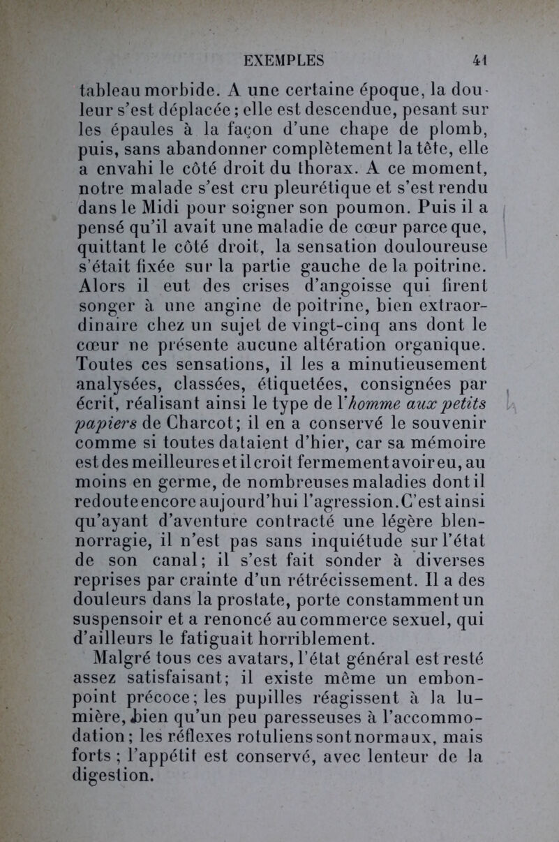 tableau morbide. A une certaine époque, la dou- leur s’est déplacée ; elle est descendue, pesant sur les épaules à la façon d’une chape de plomb, puis, sans abandonner complètement la tête, elle a envahi le côté droit du thorax. A ce moment, notre malade s’est cru pleurétique et s’est rendu dans le Midi pour soigner son poumon. Puis il a pensé qu’il avait une maladie de cœur parce que, quittant le côté droit, la sensation douloureuse s’était fixée sur la partie gauche de la poitrine. Alors il eut des crises d’angoisse qui firent songer à une angine de poitrine, bien extraor- dinaire chez un sujet de vingt-cinq ans dont le cœur ne présente aucune altération organique. Toutes ces sensations, il les a minutieusement analysées, classées, étiquetées, consignées par écrit, réalisant ainsi le type de Xhomme aux 'petits papiers de Charcot; il en a conservé le souvenir comme si toutes dataient d’hier, car sa mémoire est des meilleures et il croit fermementavoireu,au moins en germe, de nombreuses maladies dont il redouteencorc aujourd’hui l’agression.C’est ainsi qu’ayant d’aventure contracté une légère blen- norragie, il n’est pas sans inquiétude sur l’état de son canal; il s’est fait sonder à diverses reprises par crainte d’un rétrécissement. Il a des douleurs dans la prostate, porte constamment un suspensoir et a renoncé au commerce sexuel, qui d’ailleurs le fatiguait horriblement. Malgré tous ces avatars, l’état général est resté assez satisfaisant; il existe môme un embon- point précoce; les pupilles réagissent à la lu- mière, J)ien qu’un peu paresseuses à l’accommo- dation; les réflexes rotuliens sont normaux, mais forts ; l’appétit est conservé, avec lenteur de la digestion.
